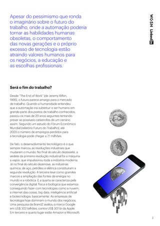 2
Apesar do pessimismo que ronda
o imaginário sobre o futuro do
trabalho, onde a automação poderia
tornar as habilidades humanas
obsoletas, o comportamento
das novas gerações e o próprio
excesso de tecnologia estão
atraindo valores humanos para
os negócios, a educação e
as escolhas profissionais.
Será o fim do trabalho?
Desde “The End of Work” (de Jeremy Rifkin,
1995), o futuro parece amargo para o mercado
de trabalho. Quando a humanidade entendeu
que a automação iria substituir o ser humano em
grande parte dos postos de trabalho conhecidos,
passou os mais de 20 anos seguintes tentando
prever as possíveis catástrofes de um cenário
assim. Segundo um estudo do Fórum Econômico
Mundial (relatório Futuro do Trabalho), até
2020 o número de empregos perdidos para
a tecnologia pode chegar a 7,1 milhões.
​
De fato, o desenvolvimento tecnológico é o que
sempre marcou as revoluções industriais que
mudaram o mundo. No final do século dezessete, a
vedete da primeira revolução industrial foi a máquina
a vapor, que impulsionou toda a indústria moderna.
Já no final do século dezenove, as indústrias
química, de aço, petróleo e elétrica constituíram a
segunda revolução. A terceira teve como grandes
marcos a ampliação das fontes de energia no
mundo e a robótica. E a quarta se caracteriza pela
convergência digital, física e biológica que estamos
conseguindo fazer com tecnologias como a nuvem,
a internet das coisas, big data, inteligência artificial
e biotecnologia, basicamente. As empresas de
tecnologia hoje dominam o mundo dos negócios.
Uma pesquisa da BrandZ avaliou a marca Google
em US$ 302 bilhões, contra US$ 301 bi da Apple.
Em terceiro e quarto lugar estão Amazon e Microsoft.
 