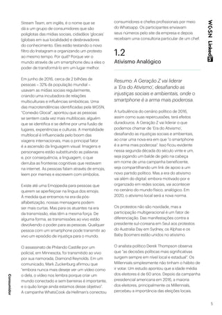 5
Stream Team, em inglês, é o nome que se
dá a um grupo de consumidores que são
poliglotas das mídias sociais, cidadãos ‘glocais’
(globais em sua localidade) e desbravadores
do conhecimento. Eles estão testando o novo
filtro do Instagram e organizando um protesto
ao mesmo tempo. Por quê? Porque ver o
mundo através de um smartphone deu a eles o
poder de transformá-lo em um lugar melhor.
Em junho de 2016, cerca de 2 bilhões de
pessoas – 32% da população mundial –
usavam as mídias sociais regularmente,
criando uma incubadora de relações
multiculturais e influências simbióticas. Uma
das macrotendências identificadas pela WGSN,
“Conexão Glocal”, apontou que as pessoas
se sentem cada vez mais multilocais: alguém
que se identifica e se define por uma fusão de
lugares, experiências e culturas. A mentalidade
multilocal é influenciada pelo boom das
viagens internacionais, mas o principal fator
é a ascensão da linguagem visual. Imagens e
personagens estão substituindo as palavras
e, por consequência, a linguagem, o que
derruba as fronteiras cognitivas que restavam
na internet. As pessoas falam através de emojis,
leem por memes e escrevem com símbolos.
Existe até uma Emojipedia para pessoas que
querem se aperfeiçoar na língua dos emojis.
À medida que entramos na era da pós-
alfabetização, nossas mensagens podem
ser mais curtas. Mas para os atuantes na era
da transmissão, elas têm a mesma força. De
alguma forma, as transmissões ao vivo estão
devolvendo o poder para as pessoas. Qualquer
pessoa com um smartphone pode transmitir ao
vivo um episódio de injustiça para o mundo.
O assassinato de Philando Castille por um
policial, em Minnesota, foi transmitido ao vivo
por sua namorada, Diamond Reynolds. Em um
comunicado, Mark Zuckerburg afirmou que
“embora nunca mais deseje ver um vídeo como
o dela, o vídeo nos lembra porque criar um
mundo conectado e sem barreiras é importante,
e o quão longe ainda estamos desse objetivo”.
A campanha WhatsCook da Hellman’s conectou
consumidores e chefes profissionais por meio
do Whatsapp. Os participantes enviavam
seus números pelo site da empresa e depois
recebiam uma consultoria particular de um chef.
1.2
Ativismo Analógico
Resumo: A Geração Z vai liderar
a ‘Era do Ativismo’, desafiando as
injustiças sociais e ambientais, onde o
smartphone é a arma mais poderosa.
A turbulência do cenário político de 2016,
assim como suas repercussões, terá efeitos
duradouros. A Geração Z vai liderar o que
podemos chamar de ‘Era do Ativismo’,
desafiando as injustiças sociais e ambientais,
ao criar uma nova era em que “o smartphone
é a arma mais poderosa”. Isso ficou evidente
nessa segunda década do século vinte e um,
seja jogando um balde de gelo na cabeça
em nome de uma campanha beneficente,
seja compartilhando um link de apoio a um
novo partido político. Mas a era do ativismo
vai além do digital: embora motivado por e
organizado em redes sociais, vai acontecer
no cenário do mundo físico, analógico. Em
2020, o ativismo local será a nova norma.
Os protestos não são novidade, mas a
participação multigeracional é um fator de
diferenciação. Das manifestações contra a
presidente sul-coreana em Seul aos protestos
do Australia Day em Sydney, os Alphas e os
Baby Boomers estão unidos no ativismo.
O analista político Derek Thompson observa
que “as decisões políticas mais significativas
surgem sempre em nível local e estadual”. Os
Millennials simplesmente não tinham o hábito de
ir votar. Um estudo apontou que a idade média
dos eleitores é de 60 anos. Depois da campanha
presidencial americana em 2016, a maioria
dos eleitores, principalmente os Millennials,
percebeu a importância das eleições locais.
Consumidor
 