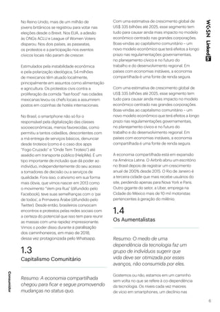 6
No Reino Unido, mais de um milhão de
jovens britânicos se registrou para votar nas
eleições desde o Brexit. Nos EUA, a adesão
às ONGs ACLU e League of Women Voters
disparou. Nos dois países, as passeatas,
os protestos e a participação nos eventos
cívicos locais não param de crescer.
Estimulados pela instabilidade econômica
e pela polarização ideológica, 54 milhões
de mexicanos têm atuado localmente,
principalmente em assuntos como alimentação
e agricultura. Os protestos civis contra a
proliferação da comida “fast-food” nas cidades
mexicanas levou os chefs locais a assumirem
postos em cozinhas de hotéis internacionais.
No Brasil, o smartphone não só foi o
responsável pela digitalização das classes
socioeconômicas, menos favorecidas, como
permitiu a tantos cidadãos, descontentes com
a má entrega de serviços básicos, denunciar
desde tiroteios (como é o caso dos apps
“Fogo Cruzado” e “Onde Tem Tiroteio”) até
assédio em transporte público (HelpMe). É um
tipo importante de inclusão que dá poder ao
indivíduo, independentemente do seu acesso
a tomadores de decisão ou a serviços de
qualidade. Fora isso, o ativismo em sua forma
mais óbvia, que vimos nascer em 2013 como
o movimento “Vem pra Rua” (difundido pelo
Facebook), teve suas semelhanças com o ‘pai
de todos’, a Primavera Árabe (difundido pelo
Twitter). Desde então, brasileiros convocam
encontros e protestos pelas redes sociais com
a certeza do potencial que isso tem para reunir
as massas com uma rapidez impressionante.
Vimos o poder disso durante a paralisação
dos caminhoneiros, em maio de 2018,
dessa vez protagonizada pelo Whatsapp.
1.3
Capitalismo Comunitário
Resumo: A economia compartilhada
chegou para ficar e segue promovendo
mudanças no status quo.
Com uma estimativa de crescimento global de
US$ 335 bilhões até 2025, esse segmento tem
tudo para causar ainda mais impacto no modelo
econômico centrado nas grandes corporações.
Boas-vindas ao capitalismo comunitário – um
novo modelo econômico que terá efeitos a longo
prazo nas regulamentações governamentais,
no planejamento cívico e no futuro do
trabalho e do desenvolvimento regional. Em
países com economias instáveis, a economia
compartilhada é uma fonte de renda segura.
Com uma estimativa de crescimento global de
US$ 335 bilhões até 2025, esse segmento tem
tudo para causar ainda mais impacto no modelo
econômico centrado nas grandes corporações.
Boas-vindas ao capitalismo comunitário – um
novo modelo econômico que terá efeitos a longo
prazo nas regulamentações governamentais,
no planejamento cívico e no futuro do
trabalho e do desenvolvimento regional. Em
países com economias instáveis, a economia
compartilhada é uma fonte de renda segura.
A economia compartilhada está em expansão
na América Latina. O Airbnb abriu um escritório
no Brasil depois de registrar um crescimento
anual de 200% desde 2015. O Rio de Janeiro é
a terceira cidade que mais recebe usuários do
site, perdendo apenas para Nova York e Paris.
Outro gigante do setor, a Uber, emprega na
Cidade do México mais de 10 mil motoristas
pertencentes à geração do milênio.
1.4
Os Aumentalistas
Resumo: O medo de uma
dependência da tecnologia faz um
grupo de indivíduos sugerir que
vida deve ser otimizada por esses
avanços, não consumida por eles.
Gostemos ou não, estamos em um caminho
sem volta no que se refere à co-dependência
da tecnologia. Os níveis cada vez maiores
de vício em smartphones, um declínio nas
Consumidor
 