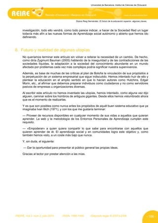 Universitat de Barcelona. Institut de Ciències de l’Educació




                                                Dolors Reig Hernández. El futuro de la educación superior, algunas claves.



      investigación, todo ello vendrá, como todo parece indicar, a hacer de la Sociedad Red un lugar
      todavía más afín a las nuevas formas de Aprendizaje social autónomo y abierto que hemos ido
      definiendo.



8. Futuro y realidad de algunas utopías
      No queríamos terminar este artículo sin volver a reiterar la necesidad de un cambio. De hecho,
      como diría Zygmunt Bauman (2005) hablando de la inseguridad y de las contradicciones de las
      sociedades líquidas, la adaptación a la sociedad del conocimiento abundante en un mundo
      afectado por problemas cada vez más complejos podría significar nuestra supervivencia.

      Además, es base de muchas de las críticas al plan de Boloña la vinculación de sus propósitos a
      la perpetuación de un sistema empresarial que sigue indiscutido. Hemos intentado huir de ello y
      plantear la educación en el amplio sentido en que lo hacían autores como Hutchins, Edgar
      Morin, etc., al afirmar que debemos preparar individuos como ciudadanos y no como servidores
      pasivos de empresas u organizaciones diversas.

      Al escribir este artículo no hemos inventado las utopías, hemos intentado, como alguna vez dijo
      alguien, caminar sobre los hombros de antiguos gigantes. Desde ellos hemos vislumbrado ahora
      que es el momento de realizarlas.

      Y es que son posibles como nunca antes los propósitos de aquél buen sistema educativo que ya
      imaginaba Ivan Illich (1971), y con los que me gustaría terminar:

      — Proveer de recursos disponibles en cualquier momento de sus vidas a aquellos que quieran
      aprender. La web y la metodología de los Entornos Personales de Aprendizaje cumplen este
      requisito.

      — «Empoderar» a quien quiera compartir lo que sabe para encontrarse con aquellos que
      quieren aprender de él. El aprendizaje social y en comunidades logra este objetivo y, como
      también hemos visto, a un coste más bajo que nunca.

      Y, sin duda, el siguiente:

       — Dar la oportunidad para presentar al público general las propias ideas.

      Gracias al lector por prestar atención a las mías.




//REIRE, Vol.3, núm.2, julio 2010    //ISSN: 1886-1946        //Depósito legal: B.20973-2006                              - 108 -
 
