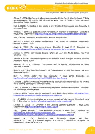 Universitat de Barcelona. Institut de Ciències de l’Educació




                                                Dolors Reig Hernández. El futuro de la educación superior, algunas claves.



      Gillmor, D. (2004): We the media. Grassroots Journalism By the People, For the People, O´Reilly
      MediaGranovetter, M. (1983): The Strength of Weak Ties. A Network Theory Revisited,
      Sociological Theory, Blackwell.

      Hall, G. (2008): The Politics of New Media, or Why We Need Open Access Now, University of
      Minessota Press.

      Himanen, P. (2002): La ética del hacker y el espíritu de la era de la información [Consulta: 7
      mayo 2010]. Disponible en: http://www.misol.org.ar/wp-content/uploads/libros/EticaHacker.pdf.

      Illich, I. (1971): La sociedad desescolarizada, México: Joaquín Mortiz.

      Rancière, J. (1991): The Ignorant Schoolmaster: Five Lessons in Intellectual Emancipation,
      Stanford University Press.

      Jarvis, J. (2008): The new news process [Consulta: 7 mayo 2010]. Disponible en:
      http://www.buzzmachine.com/2008/04/14/the-press-becomes-the-press-sphere.

      Jenkins, H. (2006): Convergence Culture. Where Old and New Media Collide, New York
      University Press.

      Johnson, S. (2004): Sistemas emergentes o qué tienen en común hormigas, neuronas, ciudades
      y software, Madrid: Turner.

      Kamenetz, A. (2010): Edupunks, Edupreneurs, and the Coming Transformation of Higher
      Education, Chelsea.

      Keen, A. (2007): The Cult of the Amateur: How Today's Internet Is Killing Our Culture, New York:
      Doubleday/Currency

      Kelly, K. (2008): Better than free [Consulta: 7 mayo                               2010].      Disponible         en:
      http://www.kk.org/thetechnium/archives/2008/01/better_than_fre.php.

      Laurillard, D. (2002): Rethinking university teaching: a conversational framework for the effective
      use of learning technologies, Routledge Falmer.

      Lave, J. y Wenger, E. (1990): Situated Learning: Legitimate Peripheral Participation, Cambridge,
      UK: Cambridge University Press.

      Leslie, S. (2009): Teacher as a DJ [Consulta: 7 mayo 2010]. Disponible en: http://ttix.org/2009-
      keynotes/the-open-educator-as-dj-towards-a-practice-of-remix.

      Lévy, P. (2004): Inteligencia colectiva, por una antropología del ciberespacio. [Consulta: 7 mayo
      2010]. Disponible en: http://www.fergut.com/pdfs/inteligencia_colectiva.pdf.

      Lundvall, B. (2002): The University in the Learning Economy [Consulta: 7 mayo 2010].
      Disponible en: http://www.druid.dk/wp/pdf_files/02-06.pdf.

      Mao, I. (2008): Sharism: A Mind Revolution [Consulta: 7 mayo 2010]. Disponible en:
      http://freesouls.cc/essays/07-isaac-mao-sharism.html,             traducción   en:
      http://www.dreig.eu/caparazon/2008/12/17/sharismo-la-esencia-de-la-web-20.

      Maslow,     A.    (1954):     Motivations and   Personality,  Harper   and      Row.
      Maturana, H. (1996): ¿La realidad, objetiva o construida? Fundamentos biológicos del
      conocimiento, Barcelona: Anthropos.



//REIRE, Vol.3, núm.2, julio 2010    //ISSN: 1886-1946        //Depósito legal: B.20973-2006                              - 110 -
 