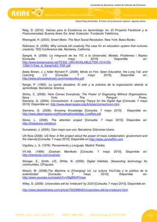 Universitat de Barcelona. Institut de Ciències de l’Educació




                                                 Dolors Reig Hernández. El futuro de la educación superior, algunas claves.



      Reig, D. (2010): Valores para la Excelencia en Aprendizaje, en: El Proyecto Facebook y la
      Postuniversidad, Buenos Aires: Ed. Ariel, Colección Fundación Telefónica.

      Rheingold, H. (2003): Smart Mobs: The Next Social Revolution. New York: Basic Books.

      Robinson, K. (2006): Why schools kill creativity.The case for an education system that nurtures
      creativity. TED Conference talk, Monterey, California.

      Sangrà, A. (2008): La integració de les TIC a la Universitat, Models, Problemes i Reptes
      [Consulta:            7           mayo          2010].           Disponible          en:
      http://www.tesisenxarxa.net/TESIS_URV/AVAILABLE/TDX-1014109-
      135611//Tesi_A_Sangr%E0_PDF.pdf.

      Seely Brown, J. y Adler Richard P. (2008): Minds on Fire: Open Education, the Long Tail, and
      Learning       2.0      [Consulta:      7       mayo        2010].      Disponible       en:
      http://www.johnseelybrown.com/mindsonfire.pdf.

      Senge, P. (1992): La quinta disciplina. El arte y la práctica de la organización abierta al
      aprendizaje, Barcelona: Granica.

      Shirky, C. (2008): Here Comes Everybody: The Power of Organizing Without Organizations.
      Nova                  York:                The                  Penguin             Press.
      Siemens, G. (2004): Connectivism: A Learning Theory for the Digital Age [Consulta: 7 mayo
      2010]. Disponible en: http://www.elearnspace.org/Articles/connectivism.htm.

      Siemens, G. (2006): Knowing Knowledge [Consulta: 7 mayo 2010].                                   Disponible en:
      http://www.elearnspace.org/KnowingKnowledge_LowRes.pdf.

      Stone, L. (2008): The attention           project    [Consulta:      7    mayo       2010].      Disponible        en:
      http://lindastone.net/about.

      Surowiecki, J. (2005): Cien mejor que uno. Barcelona: Ediciones Urano.

      US Now (2008): US Now: A film project about the power of mass collaboration, government and
      the Internet [Consulta: 7 mayo 2010]. Disponible en http://www.usnowfilm.com.

      Vigotsky, L. S. (1978): Pensamiento y Lenguaje. Madrid: Paidós.

      VV.AA. (1999): Cluetrain          Manifesto     [Consulta:       7       mayo      2010].       Disponible         en:
      http://tremendo.com/cluetrain.

      Wenger, E., Smith, J.D., White, N. (2009): Digital Habitats. Stewarding technology for
      communities, CPsquare.

      Wesch, M. (2008):The Machine is (Changing) Us: La cultura YouTube y la política de la
      autenticidad       [Consulta:     7      mayo       2010].      Disponible        en:
      http://www.youtube.com/watch?v=09gR6VPVrpw.

      Wiley, D. (2008): Universities will be 'irrelevant' by 2020 [Consulta: 7 mayo 2010]. Disponible en:

      http://www.deseretnews.com/article/705298649/Universities-will-be-irrelevant.html.




//REIRE, Vol.3, núm.2, julio 2010      //ISSN: 1886-1946       //Depósito legal: B.20973-2006                              - 112 -
 