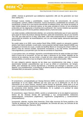 Universitat de Barcelona. Institut de Ciències de l’Educació




                                              Dolors Reig Hernández. El futuro de la educación superior, algunas claves.



      (2009): «Somos la generación que estábamos esperando» (We are the generation we have
      been waiting for).

      Emergen nuevos medios y posibilidades, nuevas formas de comunicación, de «cultura
      convergente» (Jenkins, 2008) e interactiva, nuevos escenarios y posibilidades de conexión y de
      socialización a través de lo que hemos denominado el software social, que vacían de sentido al
      viejo modelo basado en la asunción pasiva, en las aulas cerradas al mundo, en los contenidos
      producidos por las oligarquías e industrias de la publicación. Son nuevos modelos que apuestan
      por la apertura, por el fin de los jardines vallados dentro y fuera de la web.

      Las redes sociales, preferentemente abiertas, con contenidos distribuidos que el nuevo aprendiz
      será capaz él mismo de producir (George Siemens, padre del conectivismo, dijo en una reciente
      Ted Talk, que cada post en un blog, cada tweet, cada vídeo autoproducido en Youtube es una
      oportunidad de conexión, de recentralización), son, en una mirada rápida, elementos esenciales
      de ese futuro.

      No puedo saber si en 2020, como predice David Wiley (2009), experto en educación superior
      abierta, todo habrá cambiado, si será cierto, como proponen también desde OpenEd (2009), que
      ha llegado el momento de cruzar, al estilo de Geoffrey Moore en Crossing the Chasm (1991), el
      abismo entre las visiones iniciales, típicamente innovadoras, y las más tardías, normalmente
      más pragmáticas y que permiten que una idea se convierta en mayoritaria.

      Lo que parece claro, sin embargo, siguiendo a renombradas teorías de redes sociales que tratan
      sobre el tema de la innovación, es que son ideas y personas en los límites, alejadas de los
      centros de los sistemas, las que inician, a través de unos «lazos débiles» pero con funciones
      imprescindibles, el cambio al que se dirigirán más tarde los centros (Granovetter, 1983).

      En esta categoría estarían algunas de las ideas que consideraremos más abajo, a veces
      denominadas también «pseudoteorías» (por lo que se refiere al conectivismo, ver Sangrá,
      2008), pero sobretodo las nuevas abundancias y narrativas que emergen o resucitan y que
      llegarán, muy probablemente, a reconfigurar el sistema desde la importante confluencia entre la
      Sociedad Red y la educación (Johnson, 2006).




3. Aprendizaje conectado
      El conectivismo, conceptualizado por George Siemens (2004), se presenta como la teoría del
      aprendizaje en la era digital. Defiende que ese caos que es la distribución en red de la
      información en el nuevo entorno, requiere nuevas formas de aprender, afines tanto a la red
      como a nuestros propios mecanismos cerebrales, y basadas en el reconocimiento de patrones y
      de conexiones entre distintos nodos informativos. En la cualidad y la cantidad de estas
      conexiones reside el conocimiento.

      El conectivismo, según Siemens (2004), vendría a complementar en la era digital el panorama
      teórico de las diversas teorías del aprendizaje y sus correspondientes tradiciones
      epistemológicas: conductismo (objetivismo), cognitivismo (pragmatismo) y constructivismo
      (interpretativismo).

      Incorporaría, además, muchas otras herencias. Entre ellas reconoce de forma explícita a las
      Teorías de sistemas, las Teorías de la complejidad, las Ciencias del caos, las Ciencias de las
      redes o la Neurobiología. (Siemens, 2004).




//REIRE, Vol.3, núm.2, julio 2010   //ISSN: 1886-1946       //Depósito legal: B.20973-2006                              - 100 -
 