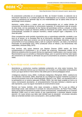 Universitat de Barcelona. Institut de Ciències de l’Educació




                                               Dolors Reig Hernández. El futuro de la educación superior, algunas claves.



      El conectivismo profundiza en el concepto de filtro, de Content Curation, la selección de la
      información relevante en un contexto abundante. Parafraseando a sus autores, la necesidad de
      evaluar la pertinencia de aprender algo es una metahabilidad que se aplica antes de que el
      aprendizaje mismo empiece.

      Asimismo, «saber cómo» y «saber qué» son complementados por un «saber dónde» (la
      comprensión de dónde encontrar el conocimiento requerido). El conectivismo está de acuerdo,
      de este modo, con los postulados de las Teorías del aprendizaje continuo y situado: si antes,
      como decía Bacon (citado por Siemens (2006)) la información era poder, ahora la información
      contextualizada, accesible en cualquier momento y desde cualquier lugar o dispositivo, es la
      clave del poder.

      Otras competencias serán también importantes para un aprendizaje sostenible, escalable y que
      dure en el tiempo, en la Sociedad Red de la información abundante. Las competencias en
      networking serán útiles para construir una red de fuentes de aprendizaje relevantes, un flujo de
      conocimiento en el que podamos entrar y salir en cualquier momento. Las redes y los Entornos
      Personales de Aprendizaje (PLE, EPA) constituirán ahora el método y las herramientas más
      sostenibles y eficaces (Reig, 2010)

      Para terminar, sólo quiero destacar que Stephen Downes (2005) realizó, de forma
      complementaria al Conectivismo y en el ámbito del e-learning, interesantes análisis de la
      diferencia existente entre los grupos (formas de organización tradicionales) y las (nuevas) redes.
      Recomendamos que se consulte su interesante trabajo, pero no queremos terminar este repaso
      del conectivismo sin resaltar su afirmación de que el conocimiento es conectivo y distribuido en
      redes.



4. Aprendizaje social, constructivismo
      Aprendemos y construimos nuestras realidades juntamente con otros seres humanos. Son
      muchos los referentes teóricos que se relacionan con el amplio y ya indiscutible constructivismo
      social, que sigue siendo el marco teórico más sólido para la ciencia pedagógica actual.

      «Inteligencia colectiva» (Lévy, 2004), «multitudes inteligentes» (Reinghold, 2002), «sabiduría de
      las multitudes» (Surowiecki, 2004), desarrollo de una inteligencia superior mediante la puesta en
      marcha de procesos como el de «intercreatividad» (Berners y Lee, 2000), una arquitectura afín a
      la participación en un entorno adecuado (O’Reilly, 2005), han sido ideas surgidas en torno a la
      nueva «conversación abundante», al «empoderamiento» final para individuo y colectivo que la
      web representa, y que nos siguen recordando al constructivismo social.

      Reviven con fuerza, también, otros viejos conceptos y utopías. Por lo que se refiere al
      Aprendizaje social, cabe destacar el concepto de «educomunicación», de Paulo Freire (1996),
      hecho actual ante la importancia de estas nuevas conversaciones, caracterizadas en el Cluetrain
      Manifesto (1999) como el nuevo terreno al que organizaciones y empresas deberán prestar
      atención. Un nuevo terreno que debe valer también para la educación: «el proceso educativo
      debe ser entendido también como conversación», diría Laurilliard (2002).




//REIRE, Vol.3, núm.2, julio 2010   //ISSN: 1886-1946        //Depósito legal: B.20973-2006                              - 101 -
 