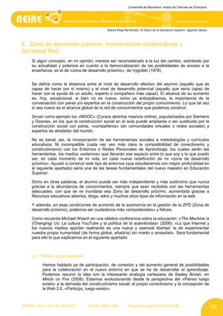 Universitat de Barcelona. Institut de Ciències de l’Educació




                                                  Dolors Reig Hernández. El futuro de la educación superior, algunas claves.



5. Zona de desarrollo próximo, herramientas colaborativas y
Sociedad Red
      Si algún concepto, en mi opinión, merece ser reconsiderado a la luz del cambio, sobretodo por
      su actualidad y potencia en cuanto a la democratización de las posibilidades de acceso a la
      enseñanza, es el de «zona de desarrollo próximo», de Vygotski (1978).


      Se define como la distancia entre el nivel de desarrollo efectivo del alumno (aquello que es
      capaz de hacer por sí mismo) y el nivel de desarrollo potencial (aquello que sería capaz de
      hacer con la ayuda de un adulto, experto o compañero más capaz). El alcance de su aumento
      es, hoy, excepcional. si bien no es nueva, como ya anticipábamos, la importancia de la
      conversación con pares y/o expertos en la construcción del propio conocimiento. Lo que tal vez
      sí sea nuevo es el alcance global de la red de conocimientos que podemos construir.

      Sirvan como ejemplo los «MOOC» (Cursos abiertos masivos online), popularizados por Siemens
      y Downes, en los que la construcción social en el aula puede ampliarse o ser sustituida por la
      construcción social con pares, «compañeros» (en comunidades virtuales o redes sociales) y
      expertos de alrededor del mundo.

      No es banal, así, la incorporación de las herramientas sociales a metodologías y currículos
      educativos. Ni incompatible (cada vez veo más clara la compatibilidad de conectivismo y
      constructivismo) con los Entornos o Redes Personales de Aprendizaje, los cuales serán las
      herramientas, los medios «externos» que llenarán ese espacio entre lo que soy y lo que puedo
      ser, en cada momento de mi vida, en cada nueva redefinición de mi «zona de desarrollo
      próximo». Ayudar a construir este tipo de entornos (que estudiaremos con mayor profundidad en
      el siguiente apartado) sería una de las tareas fundamentales del nuevo maestro en Educación
      Superior.

      Dicho en otras palabras, el alumno puede ser más independiente y más autónomo que nunca
      gracias a la abundancia de conocimientos, siempre que sean recibidos con las herramientas
      adecuadas, con que se ve inundada esa Zona de desarrollo próximo, aumentada gracias a
      Recursos educativos abiertos, blogs, wikis y muchos otros tipos de información en la web.

      Y además, en esas condiciones de aumento de la autonomía en la gestión de la ZPD (Zona de
      desarrollo próximo), podemos ser ciudadanos más «empoderados» y felices.

      Como recuerda Michael Wesch en una célebre conferencia sobre la educación: «The Machine is
      (Changing) Us: La cultura YouTube y la política de la autenticidad» (2008): «Lo que Internet y
      los nuevos medios aportan realmente es una nueva y esencial libertad: la de experimentar
      nuestra propia humanidad (de forma global, añadiría) sin miedo o ansiedad». Será fundamental
      para ello lo que explicamos en el siguiente apartado:



      5.1 Facilitar la participación:

            Hemos hablado ya de participación, de conexión y del aumento general de posibilidades
            para la colaboración en el nuevo entorno en que se ha de desarrollar el aprendizaje.
            Podemos resumir la idea con la interesante analogía cartesiana de Seeley Brown, en
            Minds on Fire (2008): Estamos evolucionando desde la perspectiva del «Pienso luego
            existo» a la derivada del constructivismo social, el propio conectivismo y la concepción de
            la Web 2.0, «Participo, luego existo».



//REIRE, Vol.3, núm.2, julio 2010       //ISSN: 1886-1946       //Depósito legal: B.20973-2006                              - 102 -
 
