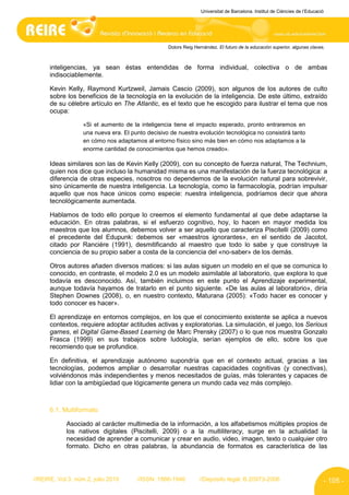 Universitat de Barcelona. Institut de Ciències de l’Educació




                                                   Dolors Reig Hernández. El futuro de la educación superior, algunas claves.



      inteligencias, ya sean éstas entendidas de forma individual, colectiva o de ambas
      indisociablemente.

      Kevin Kelly, Raymond Kurtzweil, Jamais Cascio (2009), son algunos de los autores de culto
      sobre los beneficios de la tecnología en la evolución de la inteligencia. De este último, extraído
      de su célebre artículo en The Atlantic, es el texto que he escogido para ilustrar el tema que nos
      ocupa:

                   «Si el aumento de la inteligencia tiene el impacto esperado, pronto entraremos en
                   una nueva era. El punto decisivo de nuestra evolución tecnológica no consistirá tanto
                   en cómo nos adaptamos al entorno físico sino más bien en cómo nos adaptamos a la
                   enorme cantidad de conocimientos que hemos creado».

      Ideas similares son las de Kevin Kelly (2009), con su concepto de fuerza natural, The Technium,
      quien nos dice que incluso la humanidad misma es una manifestación de la fuerza tecnológica: a
      diferencia de otras especies, nosotros no dependemos de la evolución natural para sobrevivir,
      sino únicamente de nuestra inteligencia. La tecnología, como la farmacología, podrían impulsar
      aquello que nos hace únicos como especie: nuestra inteligencia, podríamos decir que ahora
      tecnológicamente aumentada.

      Hablamos de todo ello porque lo creemos el elemento fundamental al que debe adaptarse la
      educación. En otras palabras, si el esfuerzo cognitivo, hoy, lo hacen en mayor medida los
      maestros que los alumnos, debemos volver a ser aquello que caracteriza Piscitelli (2009) como
      el precedente del Edupunk: debemos ser «maestros ignorantes», en el sentido de Jacotot,
      citado por Ranciére (1991), desmitificando al maestro que todo lo sabe y que construye la
      conciencia de su propio saber a costa de la conciencia del «no-saber» de los demás.

      Otros autores añaden diversos matices: si las aulas siguen un modelo en el que se comunica lo
      conocido, en contraste, el modelo 2.0 es un modelo asimilable al laboratorio, que explora lo que
      todavía es desconocido. Así, también incluimos en este punto el Aprendizaje experimental,
      aunque todavía hayamos de tratarlo en el punto siguiente. «De las aulas al laboratorio», diría
      Stephen Downes (2008), o, en nuestro contexto, Maturana (2005): «Todo hacer es conocer y
      todo conocer es hacer».

      El aprendizaje en entornos complejos, en los que el conocimiento existente se aplica a nuevos
      contextos, requiere adoptar actitudes activas y exploratorias. La simulación, el juego, los Serious
      games, el Digital Game-Based Learning de Marc Prensky (2007) o lo que nos muestra Gonzalo
      Frasca (1999) en sus trabajos sobre ludología, serían ejemplos de ello, sobre los que
      recomiendo que se profundice.

      En definitiva, el aprendizaje autónomo supondría que en el contexto actual, gracias a las
      tecnologías, podemos ampliar o desarrollar nuestras capacidades cognitivas (y conectivas),
      volviéndonos más independientes y menos necesitados de guías, más tolerantes y capaces de
      lidiar con la ambigüedad que lógicamente genera un mundo cada vez más complejo.



      6.1. Multiformato

            Asociado al carácter multimedia de la información, a los alfabetismos múltiples propios de
            los nativos digitales (Piscitelli, 2009) o a la multiliteracy, surge en la actualidad la
            necesidad de aprender a comunicar y crear en audio, video, imagen, texto o cualquier otro
            formato. Dicho en otras palabras, la abundancia de formatos es característica de las




//REIRE, Vol.3, núm.2, julio 2010      //ISSN: 1886-1946         //Depósito legal: B.20973-2006                              - 105 -
 