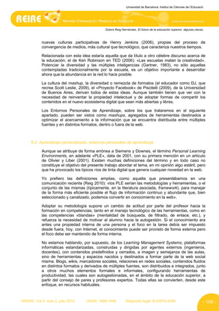 Universitat de Barcelona. Institut de Ciències de l’Educació




                                                Dolors Reig Hernández. El futuro de la educación superior, algunas claves.



            nuevas culturas participativas de Henry Jenkins (2006), propias del proceso de
            convergencia de medios, más cultural que tecnológico, que caracteriza nuestros tiempos.

            Relacionada con esta idea estaría aquella que da título a otro célebre discurso acerca de
            la educación, el de Ken Robinson en TED (2006): «Las escuelas matan la creatividad».
            Potenciar la diversidad y las múltiples inteligencias (Gartner, 1983), no sólo aquellas
            contempladas tradicionalmente por la escuela, es un objetivo importante a desarrollar
            ahora que la abundancia en la red lo hace posible.

            La cultura del mashup, la diversidad o remezcla de formatos (el educador como DJ, que
            recrea Scott Leslie, 2009), el «Proyecto Facebook» de Piscitelli (2009), de la Universidad
            de Buenos Aires, derivan todos de estas ideas. Aunque también tienen que ver con la
            necesidad de reinventar la propiedad intelectual y de adoptar formas de compartir los
            contenidos en el nuevo ecosistema digital que sean más abiertas y libres.

            Los Entornos Personales de Aprendizaje, sobre los que trataremos en el siguiente
            apartado, pueden ser vistos como mashups, agregados de herramientas destinados a
            optimizar el acercamiento a la información que se encuentra distribuida entre múltiples
            fuentes y en distintos formatos, dentro o fuera de la web.



      6.2 Aprendizaje personalizado, entornos personales de aprendizaje

            Aunque se atribuye de forma errónea a Siemens y Downes, el término Personal Learning
            Environments, en adelante «PLE», data de 2001, con su primera mención en un artículo
            de Olivier y Liber (2001). Existen muchas definiciones del término y en todo caso no
            constituye el objetivo del presente trabajo abordar el tema, en mi opinión algo estéril, pero
            que ha provocado los típicos ríos de tinta digital que genera cualquier novedad en la web.

            Yo prefiero las definiciones amplias, como aquella que presentábamos en una
            comunicación reciente (Reig 2010): «los PLE serían las metodologías y herramientas, o el
            conjunto de las mismas (típicamente, en la literatura asociada, framework), para manejar
            de la forma más eficiente posible el flujo de información continuo y abundante que, bien
            seleccionado y canalizado, podemos convertir en conocimiento en la web».

            Adoptar su metodología supone un cambio de actitud por parte del profesor hacia la
            formación en competencias, tanto en el manejo tecnológico de las herramientas, como en
            las competencias «blandas» (mentalidad de búsqueda, de filtrado, de enlace, etc.), y
            refuerza la necesidad de motivar al alumno hacia la autogestión. Si el conocimiento era
            antes una propiedad interna de una persona y el foco en la tarea debía ser impuesto
            desde fuera, hoy, con Internet, el conocimiento puede ser provisto de forma externa pero
            el foco debe ser mantenido de forma interna.

            No estamos hablando, por supuesto, de los Learning Management Systems, plataformas
            informáticas estandarizadas, construidas y dirigidas por agentes externos (ingenieros,
            docentes), con contenidos predefinidos y cerrados, a imagen y semejanza de las aulas,
            sino de herramientas y espacios nacidos y destinados a formar parte de la web social
            misma. Blogs, wikis, marcadores sociales, relaciones en redes sociales, contenidos fluidos
            en distintos formatos y derivados de múltiples fuentes, son distribuidos e integrados, junto
            a otros muchos elementos formales e informales, configurando herramientas de
            productividad, las cuales son autogestionadas, en el ámbito de la educación superior, a
            partir del consejo de pares y profesores expertos. Todas ellas se convierten, desde este
            enfoque, en recursos habituales.


//REIRE, Vol.3, núm.2, julio 2010    //ISSN: 1886-1946        //Depósito legal: B.20973-2006                              - 106 -
 