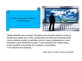 “ Margie obedeció con un suspiro. Pensaba en las escuelas antiguas, cuando el abuelo de su abuelo era un niño, cuando todos los chicos de la vecindad salían riendo y gritando al patio, se sentaban juntos en clase y regresaban en mutua compañía a casa al final de la jornada. Y como aprendían las mismas cosas, podían ayudarse mutuamente en los deberes y comentarlos. Y los maestros eran personas…” Isaac Asimov. Cuento: ¡C ómo se divertían! ¿El futuro será cómo predice la  ciencia ficción? 