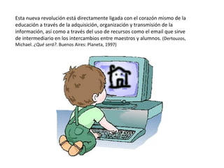 Esta nueva revolución está directamente ligada con el corazón mismo de la educación a través de la adquisición, organización y transmisión de la información, así como a través del uso de recursos   como el email que sirve de intermediario en los intercambios entre maestros y alumnos.  (Dertouzos, Michael.  ¿Qué será? . Buenos Aires: Planeta, 1997) 