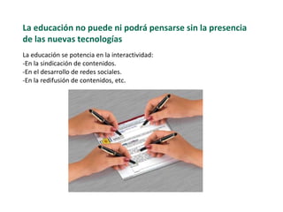 La educaci ón no puede ni podrá pensarse sin la presencia de las nuevas tecnologías   La educaci ón se potencia en la interactividad: -En  la sindicación de contenidos. -En el desarrollo de redes sociales. -En la redifusión de contenidos, etc.  