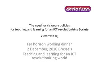 The need for visionary policies
for teaching and learning for an ICT revolutionizing Society
Victor van Rij
Far horizon working dinner
2 December, 2010 Brussels
Teaching and learning for an ICT
revolutionizing world
 