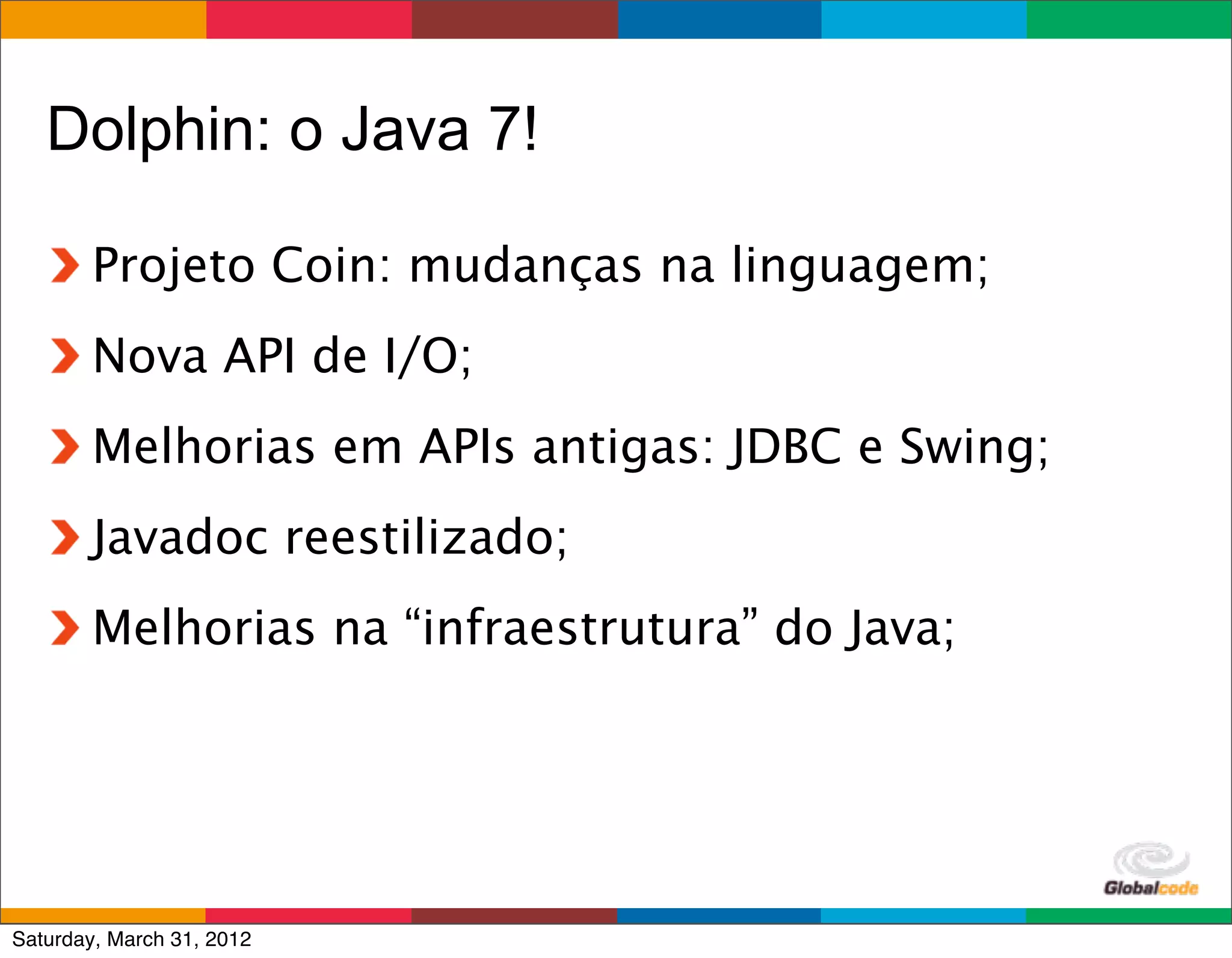 Dolphin: o Java 7!

        Projeto Coin: mudanças na linguagem;
        Nova API de I/O;
        Melhorias em APIs antigas: JDBC e Swing;
        Javadoc reestilizado;
        Melhorias na “infraestrutura” do Java;




                                           Globalcode	
  –	
  Open4education
Saturday, March 31, 2012
 