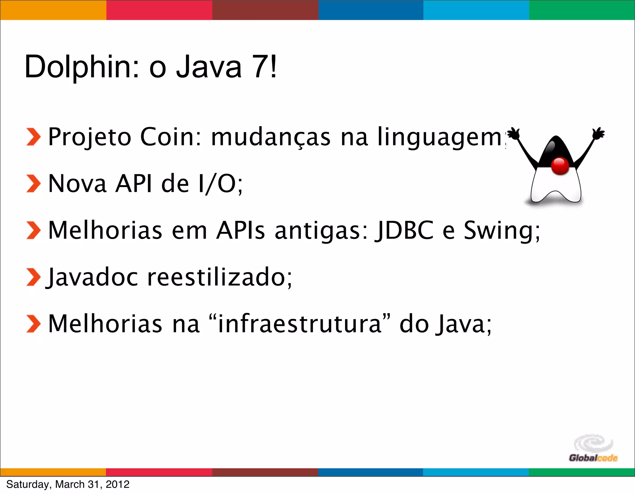 Dolphin: o Java 7!

        Projeto Coin: mudanças na linguagem;
        Nova API de I/O;
        Melhorias em APIs antigas: JDBC e Swing;
        Javadoc reestilizado;
        Melhorias na “infraestrutura” do Java;




                                           Globalcode	
  –	
  Open4education
Saturday, March 31, 2012
 