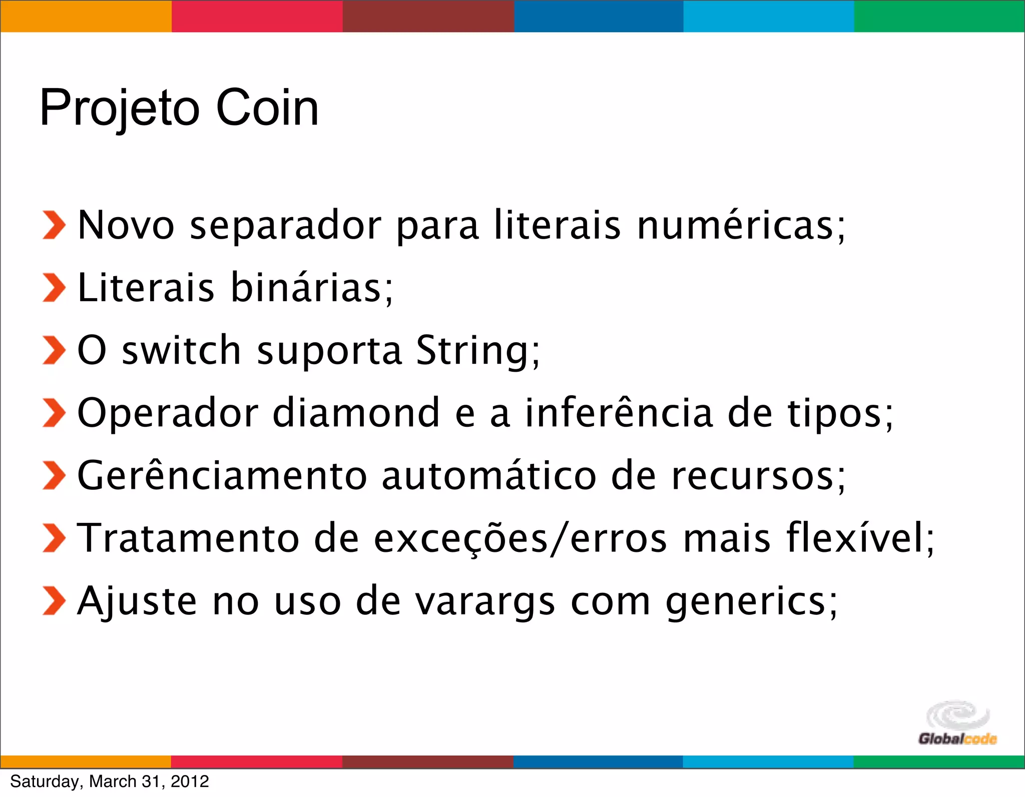 Projeto Coin

        Novo separador para literais numéricas;
        Literais binárias;
        O switch suporta String;
        Operador diamond e a inferência de tipos;
        Gerênciamento automático de recursos;
        Tratamento de exceções/erros mais flexível;
        Ajuste no uso de varargs com generics;


                                         Globalcode	
  –	
  Open4education
Saturday, March 31, 2012
 