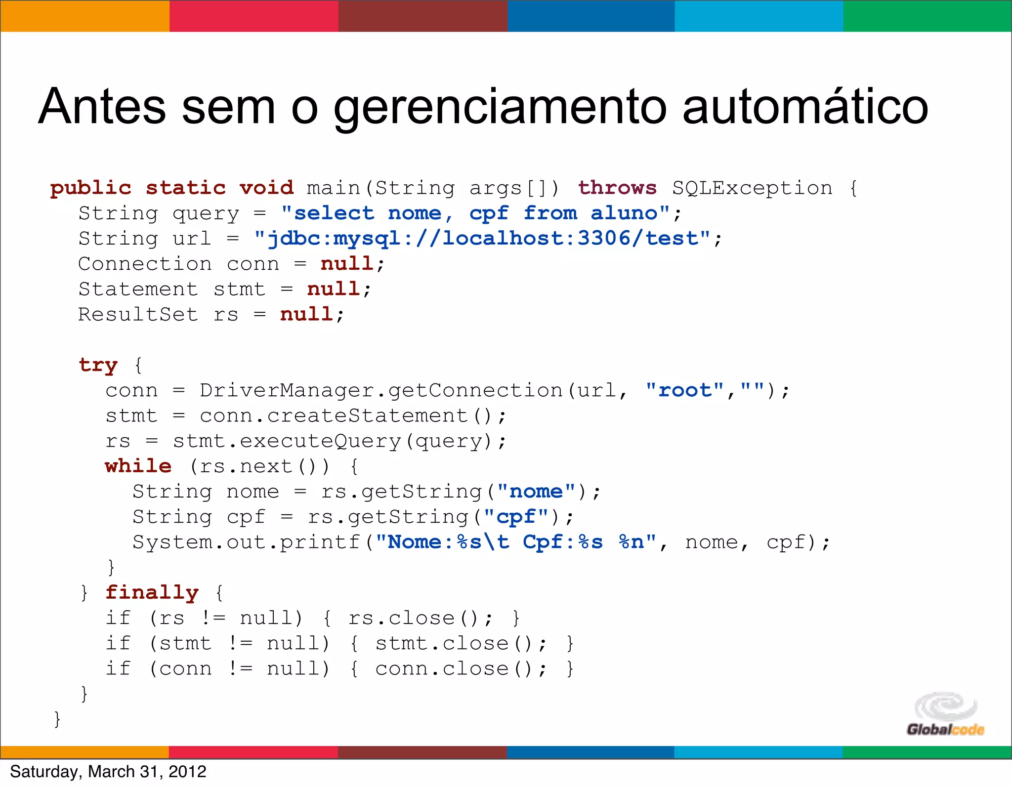 Antes sem o gerenciamento automático
    public static void main(String args[]) throws SQLException {
      String query = "select nome, cpf from aluno";
      String url = "jdbc:mysql://localhost:3306/test";
      Connection conn = null;
      Statement stmt = null;
      ResultSet rs = null;

        try {
          conn = DriverManager.getConnection(url, "root","");
          stmt = conn.createStatement();
          rs = stmt.executeQuery(query);
          while (rs.next()) {
            String nome = rs.getString("nome");
            String cpf = rs.getString("cpf");
            System.out.printf("Nome:%st Cpf:%s %n", nome, cpf);
          }
        } finally {
          if (rs != null) { rs.close(); }
          if (stmt != null) { stmt.close(); }
          if (conn != null) { conn.close(); }
        }
    }
                                                        Globalcode	
  –	
  Open4education
Saturday, March 31, 2012
 