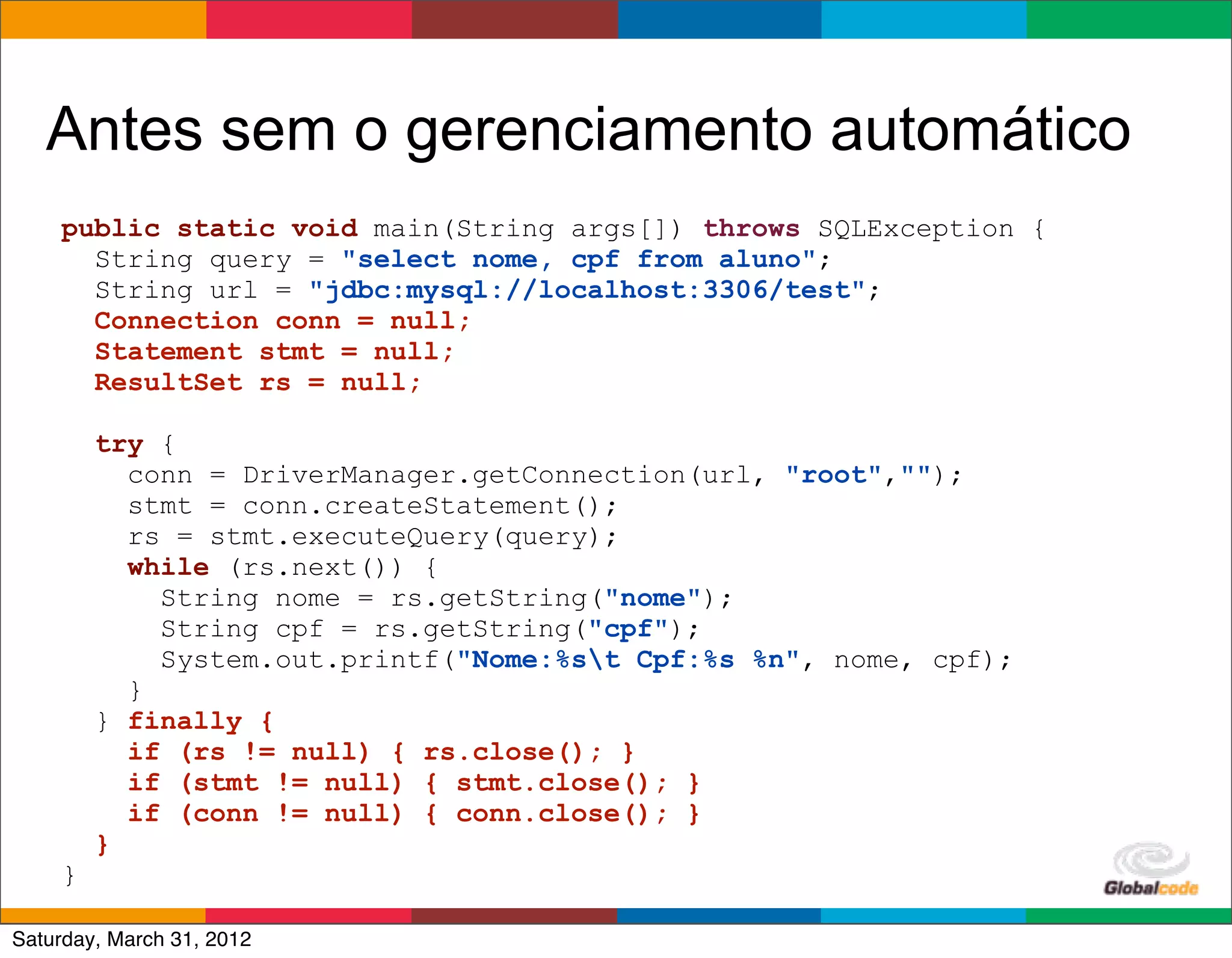 Antes sem o gerenciamento automático
    public static void main(String args[]) throws SQLException {
      String query = "select nome, cpf from aluno";
      String url = "jdbc:mysql://localhost:3306/test";
      Connection conn = null;
      Statement stmt = null;
      ResultSet rs = null;

        try {
          conn = DriverManager.getConnection(url, "root","");
          stmt = conn.createStatement();
          rs = stmt.executeQuery(query);
          while (rs.next()) {
            String nome = rs.getString("nome");
            String cpf = rs.getString("cpf");
            System.out.printf("Nome:%st Cpf:%s %n", nome, cpf);
          }
        } finally {
          if (rs != null) { rs.close(); }
          if (stmt != null) { stmt.close(); }
          if (conn != null) { conn.close(); }
        }
    }
                                                        Globalcode	
  –	
  Open4education
Saturday, March 31, 2012
 