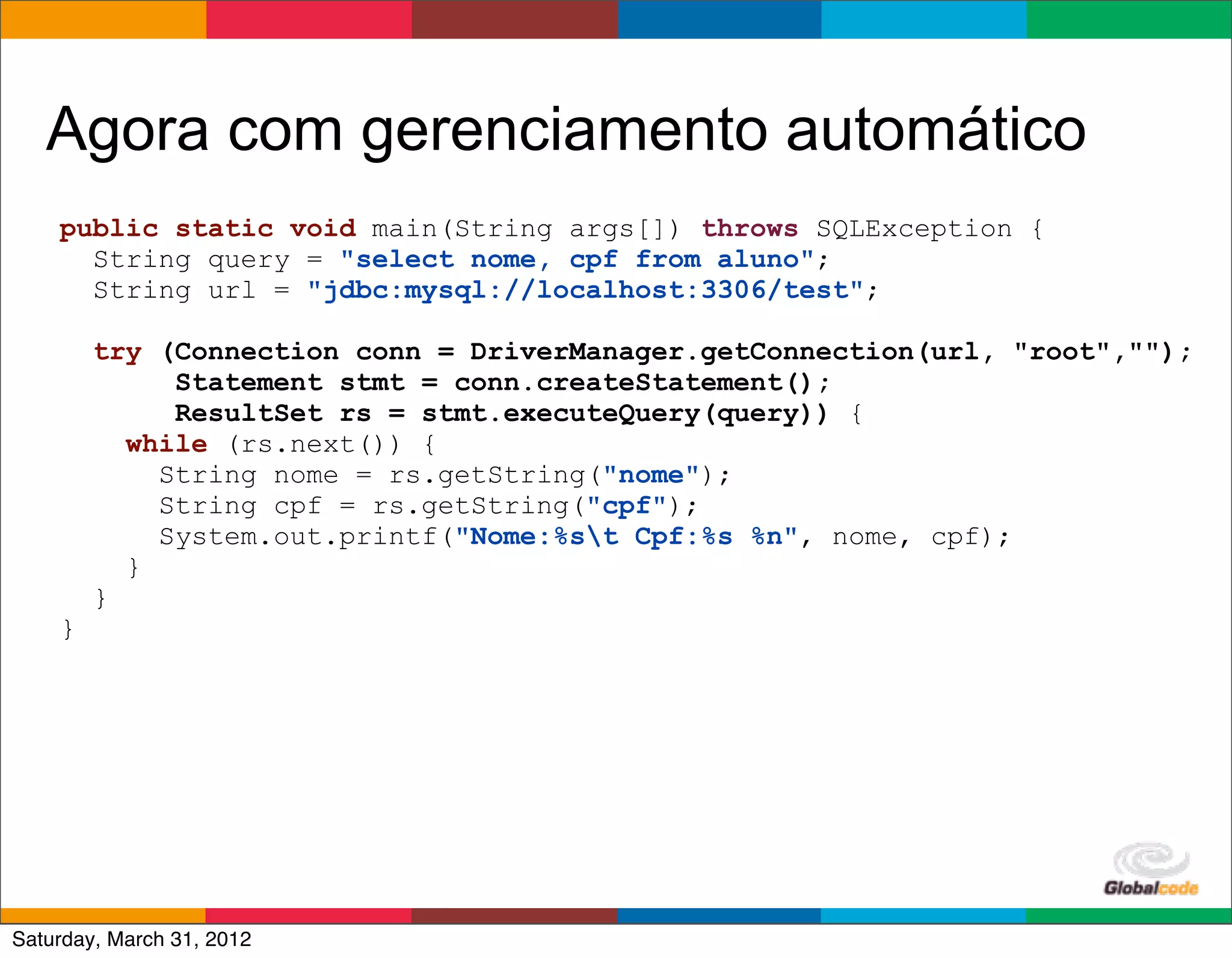 Agora com gerenciamento automático
    public static void main(String args[]) throws SQLException {
      String query = "select nome, cpf from aluno";
      String url = "jdbc:mysql://localhost:3306/test";

        try (Connection conn = DriverManager.getConnection(url, "root","");
             Statement stmt = conn.createStatement();
             ResultSet rs = stmt.executeQuery(query)) {
          while (rs.next()) {
            String nome = rs.getString("nome");
            String cpf = rs.getString("cpf");
            System.out.printf("Nome:%st Cpf:%s %n", nome, cpf);
          }
        }
    }




                                                        Globalcode	
  –	
  Open4education
Saturday, March 31, 2012
 
