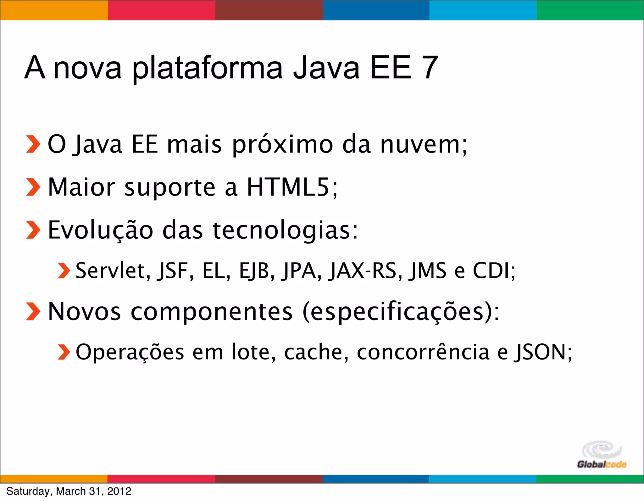 A nova plataforma Java EE 7

       O Java EE mais próximo da nuvem;
       Maior suporte a HTML5;
       Evolução das tecnologias:
             Servlet, JSF, EL, EJB, JPA, JAX-RS, JMS e CDI;
       Novos componentes (especificações):
             Operações em lote, cache, concorrência e JSON;




                                                      Globalcode	
  –	
  Open4education
Saturday, March 31, 2012
 