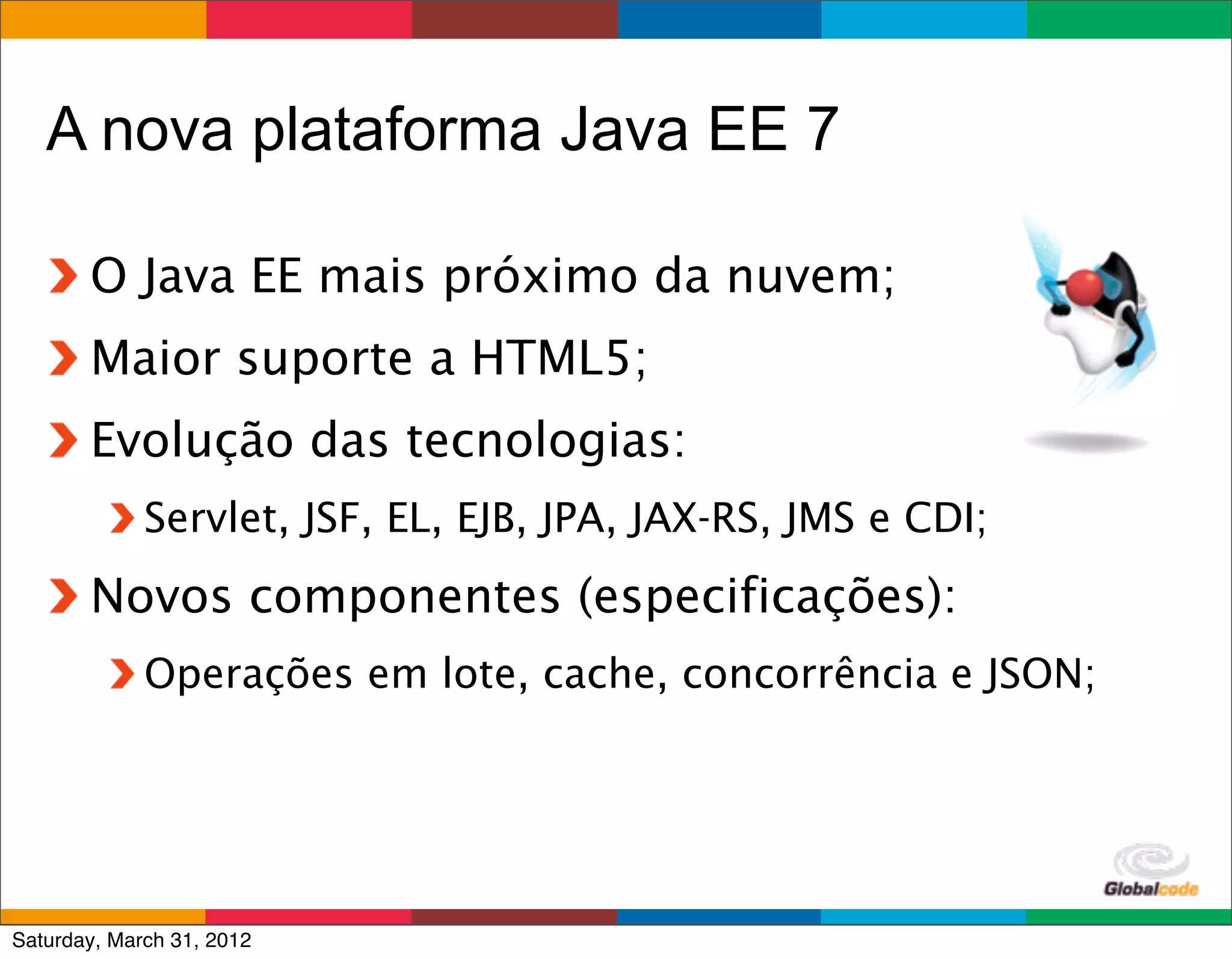 A nova plataforma Java EE 7

       O Java EE mais próximo da nuvem;
       Maior suporte a HTML5;
       Evolução das tecnologias:
             Servlet, JSF, EL, EJB, JPA, JAX-RS, JMS e CDI;
       Novos componentes (especificações):
             Operações em lote, cache, concorrência e JSON;




                                                      Globalcode	
  –	
  Open4education
Saturday, March 31, 2012
 