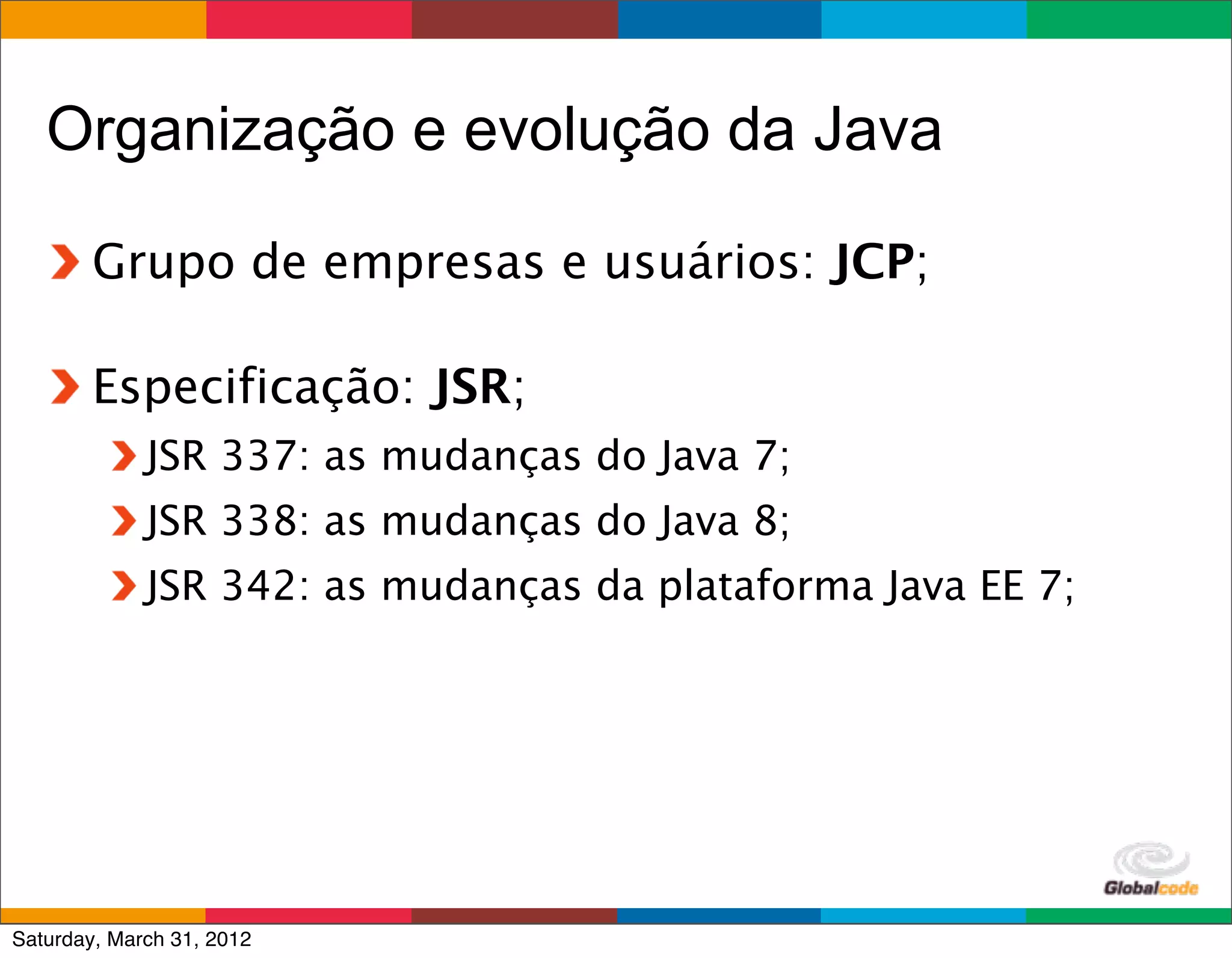 Organização e evolução da Java

        Grupo de empresas e usuários: JCP;

        Especificação: JSR;
             JSR 337: as mudanças do Java 7;
             JSR 338: as mudanças do Java 8;
             JSR 342: as mudanças da plataforma Java EE 7;




                                                 Globalcode	
  –	
  Open4education
Saturday, March 31, 2012
 