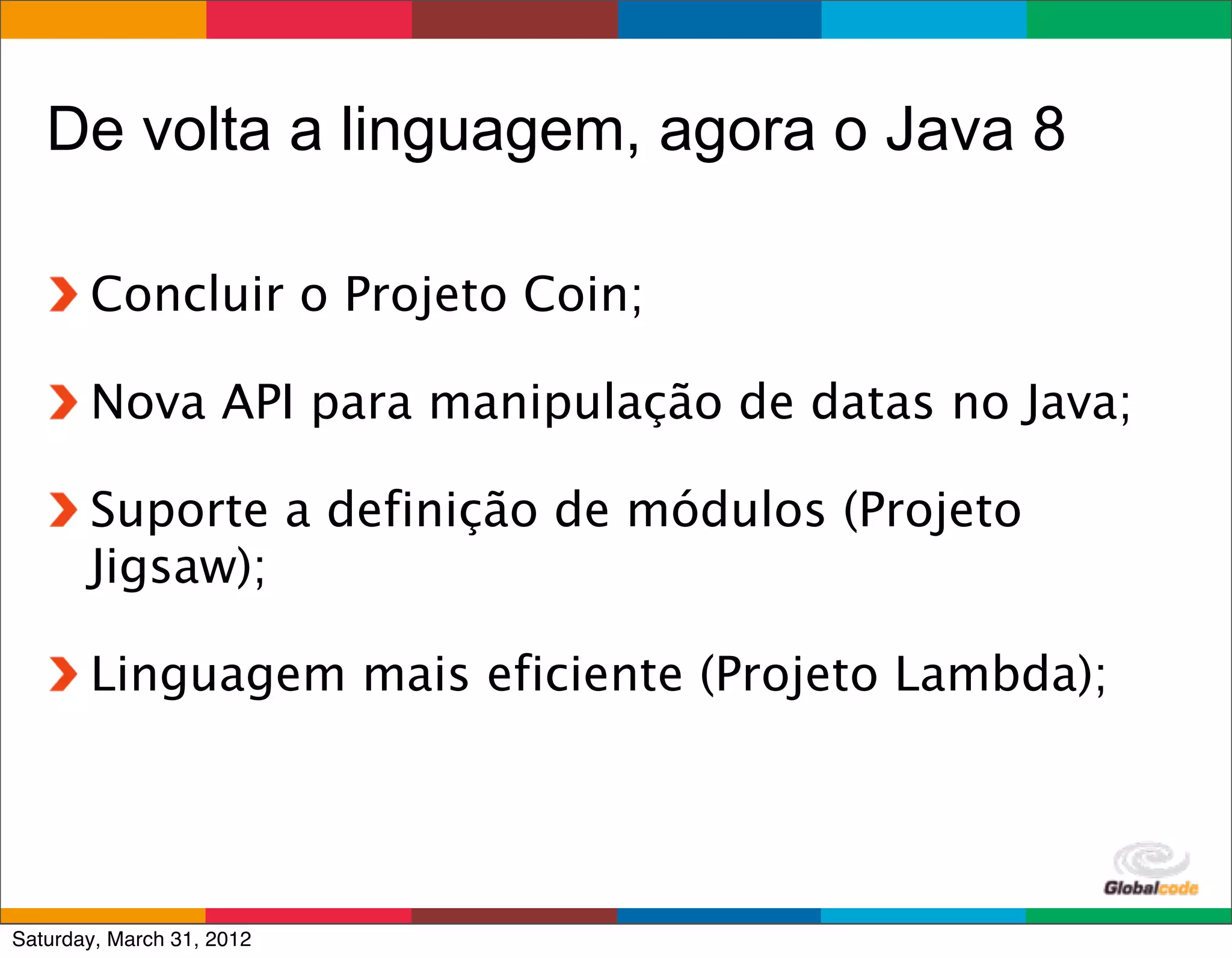 De volta a linguagem, agora o Java 8

       Concluir o Projeto Coin;

       Nova API para manipulação de datas no Java;

       Suporte a definição de módulos (Projeto
       Jigsaw);

       Linguagem mais eficiente (Projeto Lambda);



                                        Globalcode	
  –	
  Open4education
Saturday, March 31, 2012
 