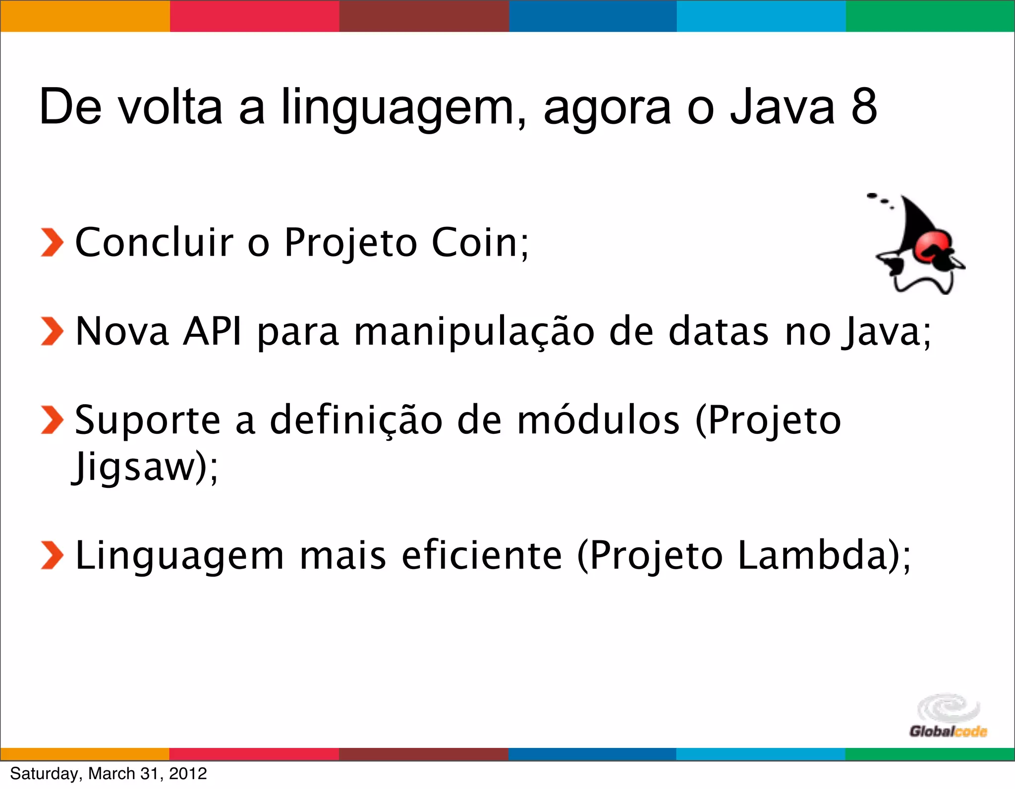De volta a linguagem, agora o Java 8

       Concluir o Projeto Coin;

       Nova API para manipulação de datas no Java;

       Suporte a definição de módulos (Projeto
       Jigsaw);

       Linguagem mais eficiente (Projeto Lambda);



                                        Globalcode	
  –	
  Open4education
Saturday, March 31, 2012
 