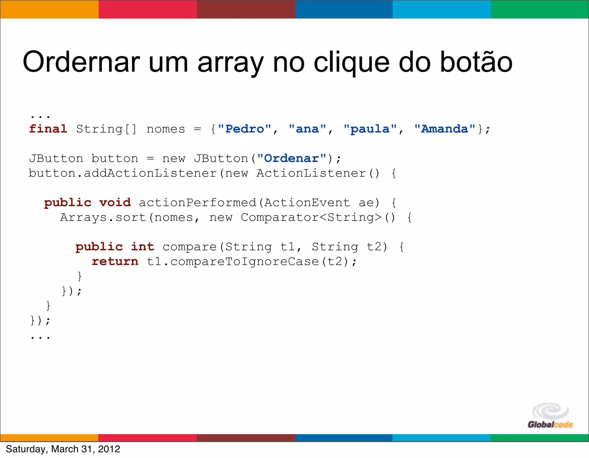 Ordernar um array no clique do botão
    ...
    final String[] nomes = {"Pedro", "ana", "paula", "Amanda"};

    JButton button = new JButton("Ordenar");
    button.addActionListener(new ActionListener() {

        public void actionPerformed(ActionEvent ae) {
          Arrays.sort(nomes, new Comparator<String>() {

             public int compare(String t1, String t2) {
               return t1.compareToIgnoreCase(t2);
             }
           });
      }
    });
    ...




                                                          Globalcode	
  –	
  Open4education
Saturday, March 31, 2012
 