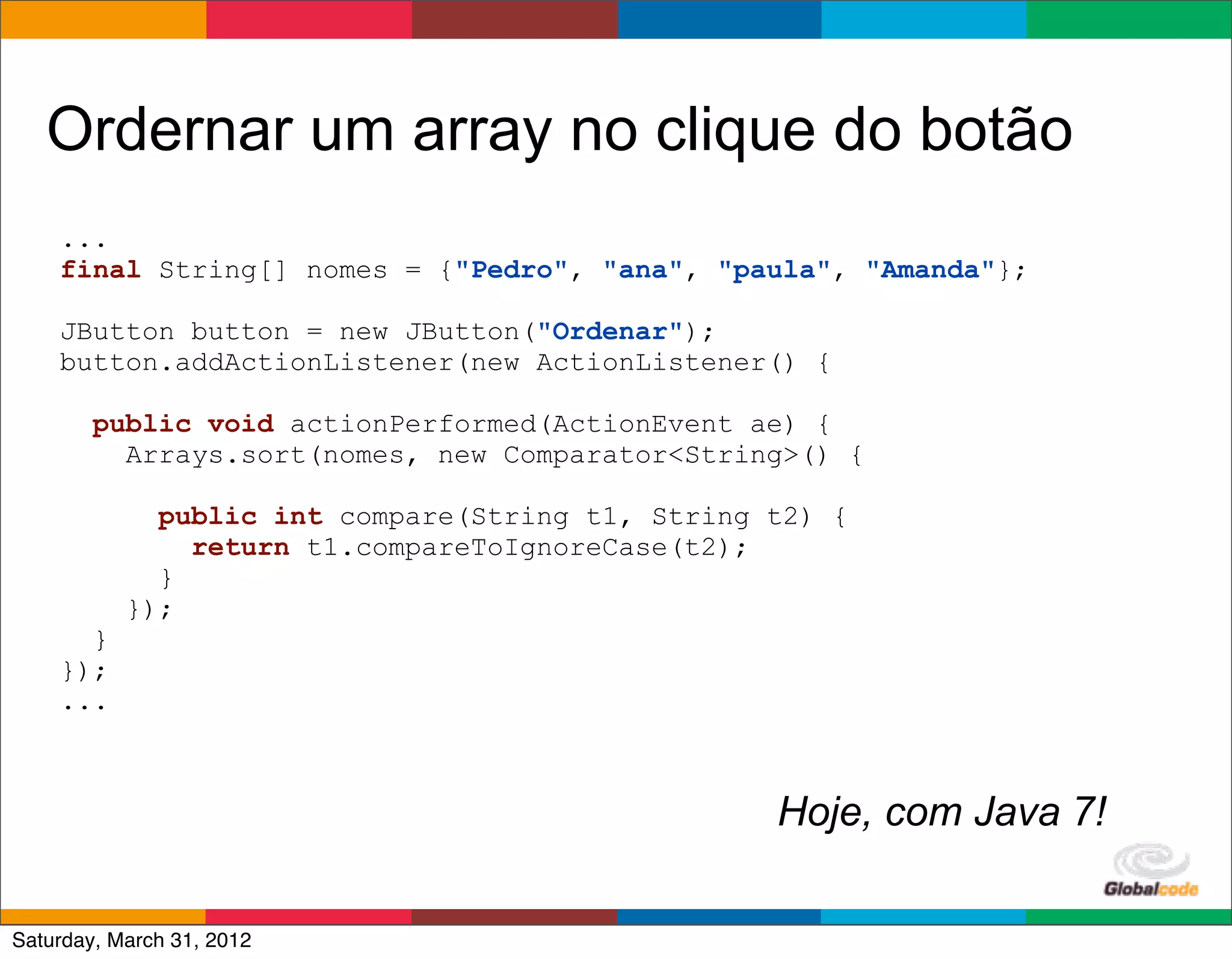 Ordernar um array no clique do botão
    ...
    final String[] nomes = {"Pedro", "ana", "paula", "Amanda"};

    JButton button = new JButton("Ordenar");
    button.addActionListener(new ActionListener() {

        public void actionPerformed(ActionEvent ae) {
          Arrays.sort(nomes, new Comparator<String>() {

             public int compare(String t1, String t2) {
               return t1.compareToIgnoreCase(t2);
             }
           });
      }
    });
    ...



                                                  Hoje, com Java 7!
                                                          Globalcode	
  –	
  Open4education
Saturday, March 31, 2012
 
