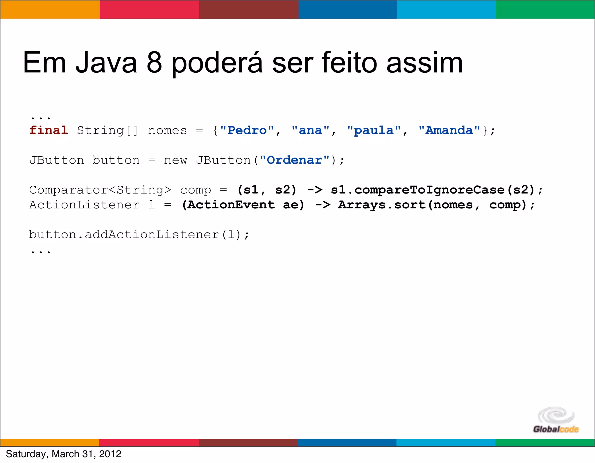 Em Java 8 poderá ser feito assim
    ...
    final String[] nomes = {"Pedro", "ana", "paula", "Amanda"};

    JButton button = new JButton("Ordenar");

    Comparator<String> comp = (s1, s2) -> s1.compareToIgnoreCase(s2);
    ActionListener l = (ActionEvent ae) -> Arrays.sort(nomes, comp);

    button.addActionListener(l);
    ...




                                                      Globalcode	
  –	
  Open4education
Saturday, March 31, 2012
 