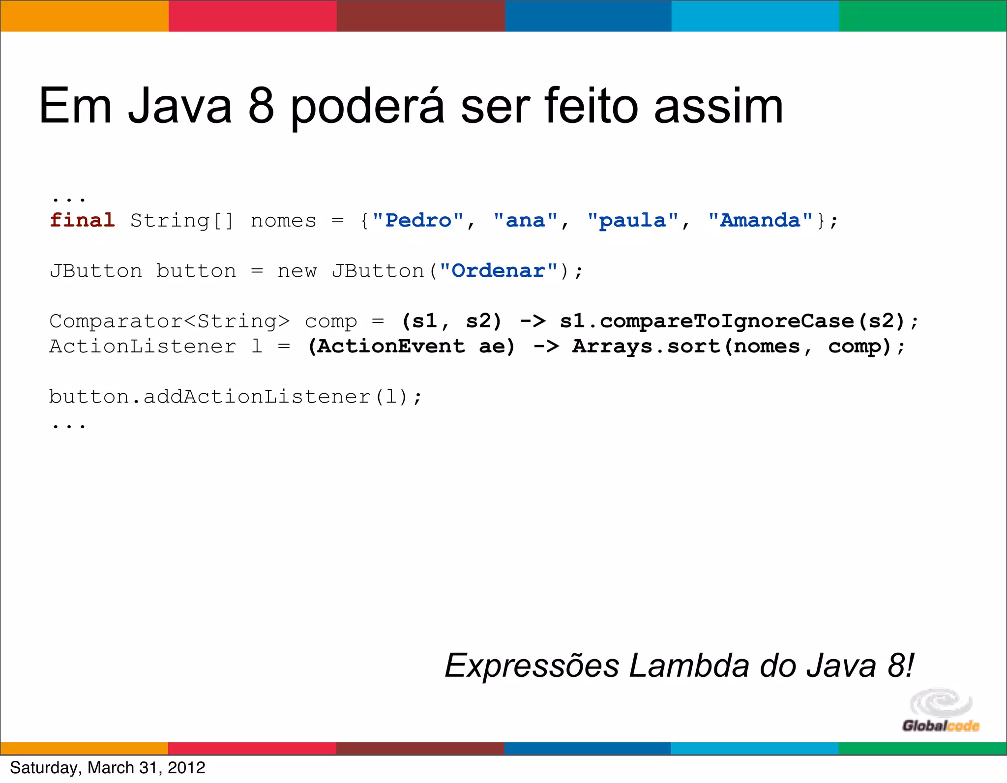 Em Java 8 poderá ser feito assim
    ...
    final String[] nomes = {"Pedro", "ana", "paula", "Amanda"};

    JButton button = new JButton("Ordenar");

    Comparator<String> comp = (s1, s2) -> s1.compareToIgnoreCase(s2);
    ActionListener l = (ActionEvent ae) -> Arrays.sort(nomes, comp);

    button.addActionListener(l);
    ...




                                   Expressões Lambda do Java 8!
                                                      Globalcode	
  –	
  Open4education
Saturday, March 31, 2012
 