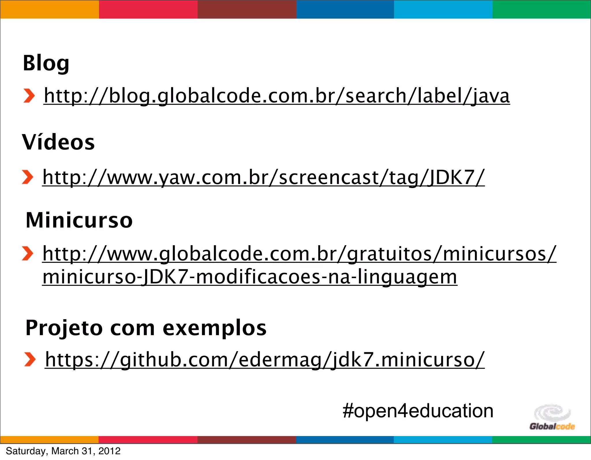 Blog
       http://blog.globalcode.com.br/search/label/java

   Vídeos
       http://www.yaw.com.br/screencast/tag/JDK7/

    Minicurso
       http://www.globalcode.com.br/gratuitos/minicursos/
       minicurso-JDK7-modificacoes-na-linguagem

   Projeto com exemplos
        https://github.com/edermag/jdk7.minicurso/

                                     #open4education
                                             Globalcode	
  –	
  Open4education
Saturday, March 31, 2012
 