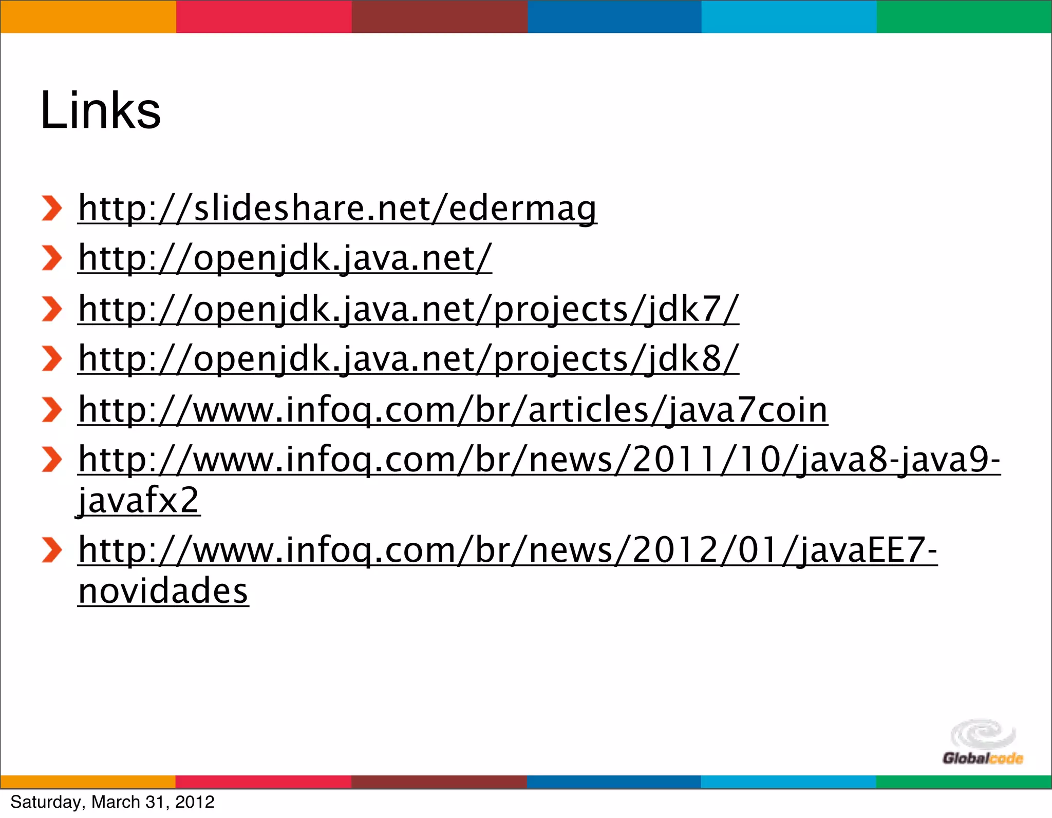 Links
       http://slideshare.net/edermag
       http://openjdk.java.net/
       http://openjdk.java.net/projects/jdk7/
       http://openjdk.java.net/projects/jdk8/
       http://www.infoq.com/br/articles/java7coin
       http://www.infoq.com/br/news/2011/10/java8-java9-
       javafx2
       http://www.infoq.com/br/news/2012/01/javaEE7-
       novidades



                                           Globalcode	
  –	
  Open4education
Saturday, March 31, 2012
 