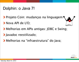 Dolphin: o Java 7!

        Projeto Coin: mudanças na linguagem;
        Nova API de I/O;
        Melhorias em APIs antigas: JDBC e Swing;
        Javadoc reestilizado;
        Melhorias na “infraestrutura” do Java;




                                           Globalcode	
  –	
  Open4education
Saturday, March 31, 2012
 