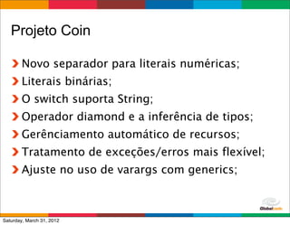 Projeto Coin

        Novo separador para literais numéricas;
        Literais binárias;
        O switch suporta String;
        Operador diamond e a inferência de tipos;
        Gerênciamento automático de recursos;
        Tratamento de exceções/erros mais flexível;
        Ajuste no uso de varargs com generics;


                                         Globalcode	
  –	
  Open4education
Saturday, March 31, 2012
 