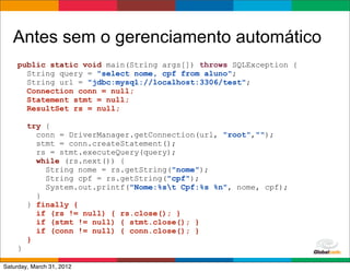 Antes sem o gerenciamento automático
    public static void main(String args[]) throws SQLException {
      String query = "select nome, cpf from aluno";
      String url = "jdbc:mysql://localhost:3306/test";
      Connection conn = null;
      Statement stmt = null;
      ResultSet rs = null;

        try {
          conn = DriverManager.getConnection(url, "root","");
          stmt = conn.createStatement();
          rs = stmt.executeQuery(query);
          while (rs.next()) {
            String nome = rs.getString("nome");
            String cpf = rs.getString("cpf");
            System.out.printf("Nome:%st Cpf:%s %n", nome, cpf);
          }
        } finally {
          if (rs != null) { rs.close(); }
          if (stmt != null) { stmt.close(); }
          if (conn != null) { conn.close(); }
        }
    }
                                                        Globalcode	
  –	
  Open4education
Saturday, March 31, 2012
 