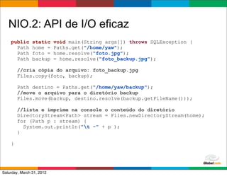 NIO.2: API de I/O eficaz
    public      static     void main(String args[]) throws SQLException {
      Path      home =     Paths.get("/home/yaw");
      Path      foto =     home.resolve("foto.jpg");
      Path      backup     = home.resolve("foto_backup.jpg");

        //cria cópia do arquivo: foto_backup.jpg
        Files.copy(foto, backup);

        Path destino = Paths.get("/home/yaw/backup");
        //move o arquivo para o diretório backup
        Files.move(backup, destino.resolve(backup.getFileName()));

        //lista e imprime na console o conteúdo do diretório
        DirectoryStream<Path> stream = Files.newDirectoryStream(home);
        for (Path p : stream) {
          System.out.println("t -" + p );
        }

    }



                                                               Globalcode	
  –	
  Open4education
Saturday, March 31, 2012
 