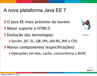 A nova plataforma Java EE 7

       O Java EE mais próximo da nuvem;
       Maior suporte a HTML5;
       Evolução das tecnologias:
             Servlet, JSF, EL, EJB, JPA, JAX-RS, JMS e CDI;
       Novos componentes (especificações):
             Operações em lote, cache, concorrência e JSON;




                                                      Globalcode	
  –	
  Open4education
Saturday, March 31, 2012
 