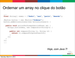 Ordernar um array no clique do botão
    ...
    final String[] nomes = {"Pedro", "ana", "paula", "Amanda"};

    JButton button = new JButton("Ordenar");
    button.addActionListener(new ActionListener() {

        public void actionPerformed(ActionEvent ae) {
          Arrays.sort(nomes, new Comparator<String>() {

             public int compare(String t1, String t2) {
               return t1.compareToIgnoreCase(t2);
             }
           });
      }
    });
    ...



                                                  Hoje, com Java 7!
                                                          Globalcode	
  –	
  Open4education
Saturday, March 31, 2012
 