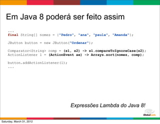 Em Java 8 poderá ser feito assim
    ...
    final String[] nomes = {"Pedro", "ana", "paula", "Amanda"};

    JButton button = new JButton("Ordenar");

    Comparator<String> comp = (s1, s2) -> s1.compareToIgnoreCase(s2);
    ActionListener l = (ActionEvent ae) -> Arrays.sort(nomes, comp);

    button.addActionListener(l);
    ...




                                   Expressões Lambda do Java 8!
                                                      Globalcode	
  –	
  Open4education
Saturday, March 31, 2012
 