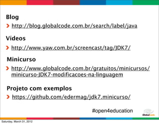 Blog
       http://blog.globalcode.com.br/search/label/java

   Vídeos
       http://www.yaw.com.br/screencast/tag/JDK7/

    Minicurso
       http://www.globalcode.com.br/gratuitos/minicursos/
       minicurso-JDK7-modificacoes-na-linguagem

   Projeto com exemplos
        https://github.com/edermag/jdk7.minicurso/

                                     #open4education
                                             Globalcode	
  –	
  Open4education
Saturday, March 31, 2012
 
