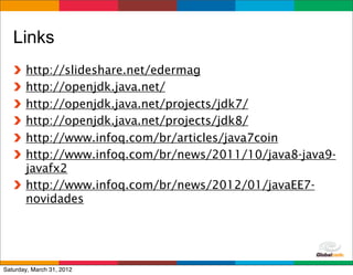 Links
       http://slideshare.net/edermag
       http://openjdk.java.net/
       http://openjdk.java.net/projects/jdk7/
       http://openjdk.java.net/projects/jdk8/
       http://www.infoq.com/br/articles/java7coin
       http://www.infoq.com/br/news/2011/10/java8-java9-
       javafx2
       http://www.infoq.com/br/news/2012/01/javaEE7-
       novidades



                                           Globalcode	
  –	
  Open4education
Saturday, March 31, 2012
 