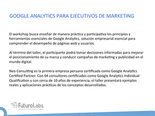 GOOGLE	
  ANALYTICS	
  PARA	
  EJECUTIVOS	
  DE	
  MARKETING	
  


El	
  workshop	
  busca	
  enseñar	
  de	
  manera	
  prác5ca	
  y	
  par5cipa5va	
  los	
  principios	
  y	
  
herramientas	
  esenciales	
  de	
  Google	
  Analy5cs,	
  solución	
  empresarial	
  esencial	
  para	
  
comprender	
  el	
  desempeño	
  de	
  páginas	
  web	
  y	
  usuarios.	
  
	
  
Al	
  término	
  del	
  taller,	
  el	
  par5cipante	
  podrá	
  tomar	
  decisiones	
  informadas	
  para	
  mejorar	
  
el	
  posicionamiento	
  de	
  su	
  marca	
  y	
  conducir	
  campañas	
  de	
  marke5ng	
  y	
  publicidad	
  en	
  el	
  
mundo	
  digital.	
  
	
  
Neo	
  Consul5ng	
  es	
  la	
  primera	
  empresa	
  peruana	
  cer5ﬁcada	
  como	
  Google	
  Analy5cs	
  
Cer5ﬁed	
  Partner.	
  Con	
  04	
  consultores	
  cer5ﬁcados	
  como	
  Google	
  Analy5cs	
  Individual	
  
Qualiﬁca5on	
  y	
  con	
  cerca	
  de	
  10	
  años	
  de	
  experiencia,	
  el	
  taller	
  presentará	
  ejemplos	
  
reales	
  y	
  aplicaciones	
  prác5cas	
  de	
  los	
  conceptos	
  desarrollados.	
  
 