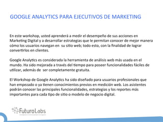 GOOGLE	
  ANALYTICS	
  PARA	
  EJECUTIVOS	
  DE	
  MARKETING	
  


En	
  este	
  workshop,	
  usted	
  aprenderá	
  a	
  medir	
  el	
  desempeño	
  de	
  sus	
  acciones	
  en	
  
Marke5ng	
  Digital	
  y	
  a	
  desarrollar	
  estrategias	
  que	
  le	
  permitan	
  conocer	
  de	
  mejor	
  manera	
  
cómo	
  los	
  usuarios	
  navegan	
  en	
  	
  su	
  si5o	
  web;	
  todo	
  esto,	
  con	
  la	
  ﬁnalidad	
  de	
  lograr	
  
conver5rlos	
  en	
  clientes.	
  
	
  
Google	
  Analy5cs	
  es	
  considerada	
  la	
  herramienta	
  de	
  análisis	
  web	
  más	
  usada	
  en	
  el	
  
mundo.	
  Ha	
  sido	
  mejorada	
  a	
  través	
  del	
  5empo	
  para	
  poseer	
  funcionalidades	
  fáciles	
  de	
  
u5lizar,	
  además	
  de	
  	
  ser	
  completamente	
  gratuita.	
  	
  
	
  
El	
  Workshop	
  de	
  Google	
  Analy5cs	
  ha	
  sido	
  diseñado	
  para	
  usuarios	
  profesionales	
  que	
  
han	
  empezado	
  o	
  ya	
  5enen	
  conocimientos	
  previos	
  en	
  medición	
  web.	
  Los	
  asistentes	
  
podrán	
  conocer	
  las	
  principales	
  funcionalidades,	
  estrategias	
  y	
  los	
  reportes	
  más	
  
importantes	
  para	
  cada	
  5po	
  de	
  si5o	
  o	
  modelo	
  de	
  negocio	
  digital.	
  
 