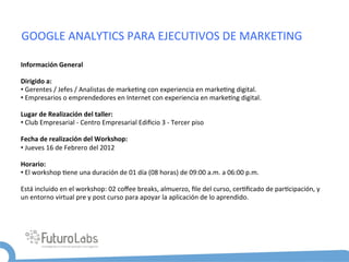 GOOGLE	
  ANALYTICS	
  PARA	
  EJECUTIVOS	
  DE	
  MARKETING	
  

Información	
  General	
  

Dirigido	
  a:	
  	
  
• 	
  Gerentes	
  /	
  Jefes	
  /	
  Analistas	
  de	
  marke5ng	
  con	
  experiencia	
  en	
  marke5ng	
  digital.	
  	
  
• 	
  Empresarios	
  o	
  emprendedores	
  en	
  Internet	
  con	
  experiencia	
  en	
  marke5ng	
  digital.	
  

Lugar	
  de	
  Realización	
  del	
  taller:	
  	
  
• 	
  Club	
  Empresarial	
  -­‐	
  Centro	
  Empresarial	
  Ediﬁcio	
  3	
  -­‐	
  Tercer	
  piso	
  

Fecha	
  de	
  realización	
  del	
  Workshop:	
  	
  
• 	
  Jueves	
  16	
  de	
  Febrero	
  del	
  2012	
  

Horario:	
  
• 	
  El	
  workshop	
  5ene	
  una	
  duración	
  de	
  01	
  día	
  (08	
  horas)	
  de	
  09:00	
  a.m.	
  a	
  06:00	
  p.m.	
  

Está	
  incluido	
  en	
  el	
  workshop:	
  02	
  coﬀee	
  breaks,	
  almuerzo,	
  ﬁle	
  del	
  curso,	
  cer5ﬁcado	
  de	
  par5cipación,	
  y	
  
un	
  entorno	
  virtual	
  pre	
  y	
  post	
  curso	
  para	
  apoyar	
  la	
  aplicación	
  de	
  lo	
  aprendido.	
  
 