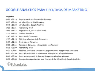GOOGLE	
  ANALYTICS	
  PARA	
  EJECUTIVOS	
  DE	
  MARKETING	
  
Programa	
  
09:00	
  a	
  09:15	
  	
  	
  	
  	
  Registro	
  y	
  entrega	
  de	
  material	
  del	
  curso	
  
09:15	
  a	
  09:45	
  	
  	
  	
  	
  Introducción	
  a	
  la	
  Analí5ca	
  Web	
  
09:45	
  a	
  10:30	
  	
  	
  	
  	
  Introducción	
  a	
  Google	
  Analy5cs	
  	
  	
  
10:30	
  a	
  10:45	
  	
  	
  	
  	
  Networking	
  Break	
  
10:45	
  a	
  11:15	
  	
  	
  	
  	
  Páginas	
  Vistas,	
  Visitas	
  y	
  Visitantes	
  
11:15	
  a	
  11:45	
  	
  	
  	
  	
  Fuentes	
  de	
  Tráﬁco.	
  
11:45	
  a	
  12:15	
  	
  	
  	
  	
  Reportes	
  de	
  Contenido	
  
12:15	
  a	
  01:15	
  	
  	
  	
  	
  Obje5vos	
  y	
  Rastreo	
  de	
  E-­‐Commerce	
  
01:15	
  a	
  02:15	
  	
  	
  	
  	
  Break	
  para	
  el	
  Almuerzo	
  
02:15	
  a	
  03:15	
  	
  	
  	
  	
  Rastreo	
  de	
  Campañas	
  e	
  Integración	
  con	
  Adwords	
  
03:15	
  a	
  03:30	
  	
  	
  	
  	
  Networking	
  Break	
  
03:30	
  a	
  04:05	
  	
  	
  	
  	
  Reportes	
  Avanzados	
  I:	
  Filtros	
  en	
  Google	
  Analy5cs	
  y	
  Segmentos	
  Avanzados	
  
04:05	
  a	
  05:30	
  	
  	
  	
  	
  Reportes	
  Avanzados	
  II:	
  Reportes	
  de	
  Inteligencia	
  y	
  Búsqueda	
  Interna	
  
04:40	
  a	
  05:30	
  	
  	
  	
  	
  Reportes	
  Avanzados	
  III:	
  Rastreo	
  de	
  eventos	
  y	
  Páginas	
  Virtuales	
  
05:30	
  a	
  06:00	
  	
  	
  	
  	
  Revisión	
  de	
  preguntas	
  5po	
  para	
  Examen	
  de	
  Cer5ﬁcación	
  de	
  Google	
  Analy5cs	
  
 