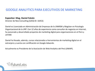 GOOGLE	
  ANALYTICS	
  PARA	
  EJECUTIVOS	
  DE	
  MARKETING	
  

Expositor:	
  Mag.	
  Daniel	
  Falcón	
  
Director	
  de	
  Neo	
  Consul5ng	
  (GAIQ	
  ID:	
  16453)	
   	
  	
  	
  	
  	
  	
  	
  
	
  
Daniel	
  es	
  Licenciado	
  en	
  Administración	
  de	
  Empresas	
  de	
  la	
  UNMSM	
  y	
  Magíster	
  en	
  Psicología	
  
Organizacional	
  de	
  la	
  URP.	
  Con	
  12	
  años	
  de	
  experiencia	
  como	
  consultor	
  de	
  negocios	
  en	
  Internet,	
  
ha	
  asesorado	
  y	
  desarrollado	
  proyectos	
  de	
  marke5ng	
  digital	
  para	
  organizaciones	
  en	
  el	
  Perú	
  y	
  
LATAM.	
  
	
  
Daniel	
  ha	
  llevado,	
  además,	
  cursos	
  relacionados	
  a	
  herramientas	
  de	
  marke5ng	
  digital	
  en	
  el	
  
extranjero	
  y	
  cuenta	
  con	
  cer5ﬁcación	
  en	
  Google	
  Adwords.	
  
	
  
Actualmente	
  es	
  Presidente	
  de	
  la	
  Asociación	
  de	
  Web	
  Analy5cs	
  del	
  Perú	
  (AWAP).	
  
	
  
 