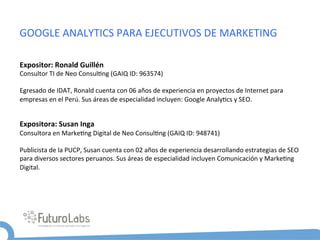 GOOGLE	
  ANALYTICS	
  PARA	
  EJECUTIVOS	
  DE	
  MARKETING	
  

Expositor:	
  Ronald	
  Guillén	
  
Consultor	
  TI	
  de	
  Neo	
  Consul5ng	
  (GAIQ	
  ID:	
  963574)	
  
	
  
Egresado	
  de	
  IDAT,	
  Ronald	
  cuenta	
  con	
  06	
  años	
  de	
  experiencia	
  en	
  proyectos	
  de	
  Internet	
  para	
  
empresas	
  en	
  el	
  Perú.	
  Sus	
  áreas	
  de	
  especialidad	
  incluyen:	
  Google	
  Analy5cs	
  y	
  SEO.	
  
	
  

Expositora:	
  Susan	
  Inga	
  
Consultora	
  en	
  Marke5ng	
  Digital	
  de	
  Neo	
  Consul5ng	
  (GAIQ	
  ID:	
  948741)	
  
	
  
Publicista	
  de	
  la	
  PUCP,	
  Susan	
  cuenta	
  con	
  02	
  años	
  de	
  experiencia	
  desarrollando	
  estrategias	
  de	
  SEO	
  
para	
  diversos	
  sectores	
  peruanos.	
  Sus	
  áreas	
  de	
  especialidad	
  incluyen	
  Comunicación	
  y	
  Marke5ng	
  
Digital.	
  
	
  
 