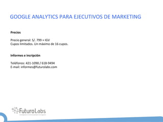 GOOGLE	
  ANALYTICS	
  PARA	
  EJECUTIVOS	
  DE	
  MARKETING	
  

Precios	
  
	
  
Precio	
  general:	
  S/.	
  799	
  +	
  IGV	
  
Cupos	
  limitados.	
  Un	
  máximo	
  de	
  16	
  cupos.	
  
	
  
	
  
Informes	
  e	
  incripción	
  
	
  
Teléfonos:	
  421-­‐1090	
  /	
  618-­‐9494	
  	
  
E-­‐mail:	
  informes@futurolabs.com	
  
 
