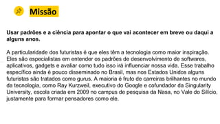 Missão
Usar padrões e a ciência para apontar o que vai acontecer em breve ou daqui a
alguns anos.
A particularidade dos futuristas é que eles têm a tecnologia como maior inspiração.
Eles são especialistas em entender os padrões de desenvolvimento de softwares,
aplicativos, gadgets e avaliar como tudo isso irá influenciar nossa vida. Esse trabalho
específico ainda é pouco disseminado no Brasil, mas nos Estados Unidos alguns
futuristas são tratados como gurus. A maioria é fruto de carreiras brilhantes no mundo
da tecnologia, como Ray Kurzweil, executivo do Google e cofundador da Singularity
University, escola criada em 2009 no campus de pesquisa da Nasa, no Vale do Silício,
justamente para formar pensadores como ele.
 