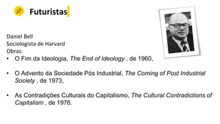 Futuristas
Daniel Bell
Sociologista de Harvard
Obras:
• O Fim da Ideologia, The End of Ideology , de 1960,
• O Advento da Sociedade Pós Industrial, The Coming of Post Industrial
Society , de 1973,
• As Contradições Culturais do Capitalismo, The Cultural Contradictions of
Capitalism , de 1976.
 
